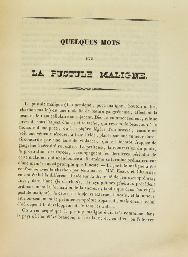 QUELQUES MOTS SUR LA FISTULE KALI3-1TE. La pustule maligne (feu persique , puce maligne , bouton malin , charbon malin) est une maladie de nature gangréneuse , affectant la peau et le tissu cellulaire sous-jacent. Dès le commencement, elle se présente sous l’aspect d’une petite tache, qui ressemble beaucoup à la morsure d’une puce , ou à la piqûre légère d’un insecte ; ensuite on voit une vésicule séreuse, à base livide, placée sur une tumeur dure, circonscrite par une auréole violacée , qui est bientôt frappée de gangrené a sérosité roussâtre. La petitesse , la contraction du pbuls la prostration des forces, accompagnent les dernières périodes de cette maladie , qui abandonnée à elle-même se termine ordinairement d une manière aussi prompte que funeste. —La pustule maligne a été confondue avec le charbon par les anciens. MM. Enaux et Chaussier en ont établi la différence basée sur la diversité de leurs symptômes ■ ainsi, dans l’une (le charbon) , les symptômes généraux précèdent ordinairement la formation de la tumeur ; tandis que dans l’autre ( la pustule maligne), la cause est toujours externe et locale, et la tumeur est non-seulement le premier symptôme apparent, mais encore celui il ou dépend le développement de tous les autres. On a remarqué que la pustule maligne était très-commune dans