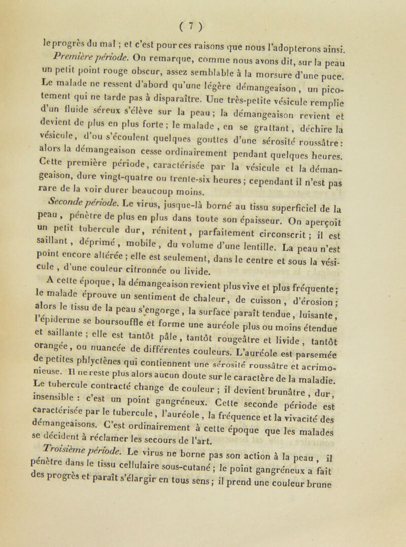 le progrès du mal ; et c’est pources raisons que nous l’adopterons ainsi. Première période. On remarque, comme nous avons dit, sur la peau un petit point rouge obscur, assez semblable à la morsure d’une puce Le malade ne ressent d’abord qu’une légère démangeaison, un pico- tement qui ne tarde pas à disparaître. Une très-petite vésicule remplie dun (lu.de séreux s’élève sur la peau; la démangeaison revient et devient de plus en plus forte ; le malade , en se grattant , déchire la vésicule, d’ou s’écoulent quelques gouttes d’une sérosité roussâtre: alors la démangeaison cesse ordinairement pendant quelques heures Lette première période, caractérisée par la vésicule et la déman- geaison dure vingt-quatre ou trente-six heures ; cependant il n’est pas rare de la voir durer beaucoup moins. Seconde période. Le «ires, jusque-là borné au tissu superficiel de la peau , pénétré de plus en plus dans toute son épaisseur. On aperçoit un peut tubercule dur, rénitent, parfaitement circonscrit; il est saillant, déprimé, mobile, du volume d’une lentille. La peau n’est point encore altérée ; elle est seulement, dans le centre et sous la vési- cute , d une couleur citronnée ou livide. A celle époque, la démangeaison revient plusviveet plus fréquente; lîoT ! r T7 U Semin,en‘ de Cha'eUr’ de CuisM ’ «1W.; a ors tissu de la peau s'engorge , la surface paraît tendue, luisante, 1 ai 1™,°  T “e e‘ f°, rae ',ne aUre'°le étendue saillante ; elle est tantôt pâle, tantôt rougeâtre et livide tantôt orangée, ou nuancée de différentes couleurA’auréole es, pi rimé' petites phlyctenes qu, contiennent une sérosité roussâtre et aerimo- LeTh T'°Ste P'ÜS.a'°rsaucun d““ sur le caractère de la maladie e tubercule contracte change de couleur ; il devient brunâtre , dur insensible ; c est un point gangréneux. Celte seconde période esi raclerisee par le tubercule, l’auréole , la fréquence et la vivacité des se déride’',T’ f °rdinairemCnt à cc,la “Poq-o <]ue les malades SC décident a reclamer les secours de l’art. . T™sit™pirMe. Le virus ne borne pas son action â la peau il pénétre dans le tissu cellulaire sous-cutané; le point gangréneux a fait es progrès et paraît s’élargir en tous sens ; il prend une couleur brune