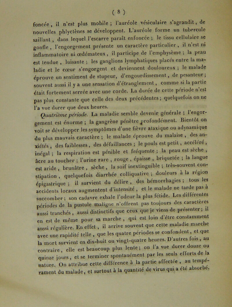 foncée , il n’est plus mobile ; l’auréole vésiculaire s’agrandit, de nouvelles phlyctènes se développent. L’auréole forme un tubercule saillant , dans lequel l’escarre paraît enfoncée ; le tissu cellulaire se gonfle , l’engorgement présente un caractère particulier , il n’est ni inflammatoire ni œdémateux , il participe de l’emphysème; la peau est tendue , luisante ; les ganglions lymphatiques placés entre la ma- ladie et le cœur s’engorgent et deviennent douloureux ; le malade éprouve un sentiment de stupeur, d’engourdissement, de pesanteur; souvent aussi il y a une sensation d’étranglement, comme si la partie était fortement serrée avec une corde. La durée de cette période n est pas plus constante que celle des deux précédentes ; quelquefois on ne l’a vue durer que deux heures. Quatrième période. La maladie semble devenir générale ; l’engor- gement est énorme ; la gangrène pénètre profondément. Bientôt on voit se développer les symptômes d’une fièvre ataxique ou adynamique du plus mauvais caractère ; le malade éprouve du malaise , des an- xiétés , des faiblesses, des défaillances ; le pouls est petit, accéléré , inégal ; la respiration est pénible et fréquente ; la peau est sèche , âcre au toucher ; l’urine rare , rouge , épaisse , briquelée ; la langue est aride, brunâtre, sèche, la soif inextinguible ; très-souvent con- stipation , quelquefois diarrhée eolliquative ; douleurs à la région épigastrique ; il survient du délire , des hémorrhagies ; tous les accidents locaux augmentent d’intensité , et le malade ne tarde pas a succomber; son cadavre exhale l’odeur la plus fétide. Les differentes périodes de la pustule maligne n’offrent pas toujours des caractères aussi tranchés , aussi distinctifs que ceux que je viens de présenter; il en est de meme pour sa marche , qui est loin d’être constamment aussi régulière. En effet , il arrive souvent que cette maladie marche avec une rapidité telle , que les quatre périodes se confondent et que la mort survient en dix-huit ou vingt-quatre heures. D’autres fois , au contraire, elle est beaucoup plus lente; on l’a vue durer douze ou quinze jours, et se terminer spontanément par les seuls efforts de la nature. On attribue cette différence à la partie affectee , au tempé- rament du malade, et surtout à la quantité de virus qui a etc absorbe.