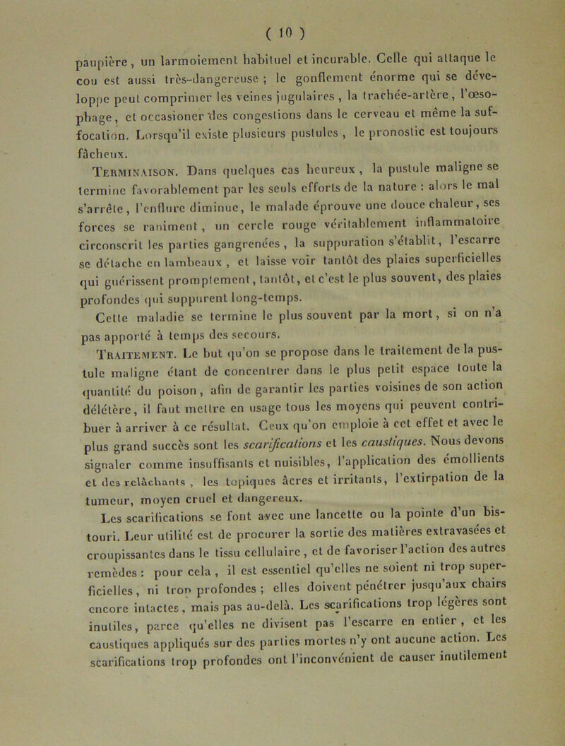 ( 10 ) paupière, un larmoiement habituel et incurable. Celle qui attaque le cou est aussi très-dangereuse ; le gonflement énorme qui se déve- loppe peut comprimer les veines jugulaires , la trachée-artère , 1 œso- phage, et occasioner vies congestions dans le cerveau et même la suf- focation. Lorsqu’il existe plusieurs pustules , le pronostic est toujours fâcheux. Terminaison. Dans quelques cas heureux , la pustule maligne se termine favorablement par les seuls efforts de la nature : alors le mal s’arrête, l’enflure diminue, le malade éprouve une douce chaleur, ses forces se raniment , un cercle rouge véritablement inflammatoire circonscrit les parties gangrenées , la suppuration s établit, 1 escarre se détache en lambeaux , et laisse voir tantôt des plaies supei licielles qui guérissent promptement, tantôt, et c’est le plus souvent, des plaies profondes qui suppurent long-temps. Celte maladie se termine le plus souvent par la mort, si on n’a pas apporté à temps des secours. Traitement. Le but qu’on se propose dans le traitement de la pus- tule maligne étant de concentrer dans ie plus petit espace toute la quantité du poison, afin de garantir les parties voisines de son action délétère, il faut mettre en usage tous les moyens qui peuvent contri- buer à arriver à ce résultat. Ceux qu’on emploie à cet effet et avec le plus grand succès sont les scarifications et les caustiques. Nous devons signaler comme insuffisants et nuisibles, 1 application des émollients et des relâchants , les topiques âcres et irritants, l’extirpation de la tumeur, moyen cruel et dangereux. Les scarifications se font avec une lancette ou la pointe d un bis- touri. Leur utilité est de procurer la sortie des matières extravasées et croupissantes dans le tissu cellulaire, et de favoriser l’action des autres remèdes : pour cela , il est essentiel qu’elles ne soient ni trop super- ficielles, ni tron profondes ; elles doivent pénétrer jusqu’aux chairs encore intactes, mais pas au-delà. Les scarifications trop légères sont inutiles, parce qu’elles ne divisent pas l’escarre en entier , et les caustiques appliqués sur des parties mortes n’y ont aucune action. Les