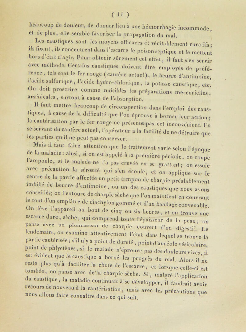 beaucoup de douleur, de donner lieu à une hémorrhagie incommode, el déplus, elle semble favoriser la propagation du mal. Les caustiques sont les moyens efficaces et véritablement curatifs; ils fixen t, ils concentrent dans l’escarre le poison septique et le mettent hors d’état d’agir. Pour obtenir sûrement cet effet, il faut s’en servir avec méthode. Certains caustiques doivent être employés de préfé- rence, tels sont le fer rouge (cautère actuel), le beurre d’antimoine l’acide sulfurique, l’acide hydro-chlorique , la potasse caustique, etc’ On doit proscrire comme nuisibles les préparations mercurielles arsenicales , surtout à cause de l’absorption. Il faut mettre beaucoup de circonspection dans l’emploi des eaus- tiques, à cause de la difficulté que l’on éprouve à borner leur action ; la cautérisation par le fer rouge ne présenteras cet inconvénient En se servant du cautère actuel, l’opérateur a la facilité de ne détruire que les parties qu’il ne peut pas conserver. Mais il faut faire attention que le traitement varie selon l’époque de la maladie : ainsi, si on es. appelé à la première période, on coupe ampoule, si le malade ne l'a pas crevée en se grattant; on essuie avec précaution la sérosité qui s'en écoule, et on applique sur le centre de la partie affectée un petit tampon de charpie préalablement imbibe de beurre d'antimoine, ou un des caustique, que nous avons conseilles, on I entoure de cbarpic sècbeque l'on maintient en couvrant e tout d un emplâtre de diaebylon gommé e, d'un bandage convenable. On levé I appareil au bout de cinq ou six heures, et on trouve une eseaire dure, seche, qui comprend toute l'épaisseur do la peau; on panse avec un plumasseau de charpie couvert d’un digestif.’ Le endemain , on examine attentivement l’état dans lequel se trouve la parue cautérisée ; s'il u'y a point de dureté, point d'auréole vésiculaire point de phlyclenes, si le malade n'éprouve pas des douleurs vives il es évident que le caustique a borné les progrès du mal. Alors il ne reste plus qu a faciliter la chute de l'escarre, et lorsque celle-ci est tombée, on panse avec de'la charpie sèche. Si, malgré l'application du caustique, la maladie continuait à se développer, il faudrait avoir recours de nouveau à la cautérisation, mais avec les précautions que nous allons faire connaître dans ce qui suit. ]