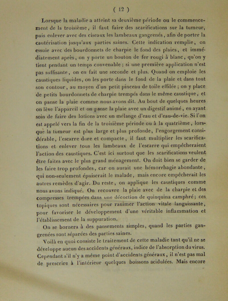 Lorsque la maladie a atteint sa deuxième période ou le commence- ment de la troisième, il faut faire des scarifications sur la tumeur, puis enlever avec des ciseaux les lambeaux gangrenés, afin de porter la cautérisation jusqu’aux parties saines. Cette indication remplie, on essuie avec des bourdonnets de charpie le fond des plaies, et immé- diatement après, on y porte un bouton de fer rougi à blanc, qu’on y tient pendant un temps convenable ; si une première application n’est pas suffisante, on en fait une seconde et plus. Quand on emploie les caustiques liquides, on les porte dans le fond de la plaie et dans tout son contour, au moyen d’un petit pinceau de toile effilée ; on y place de petits bourdonnets de charpie trempés dans le même caustique, et on panse la plaie comme nous avons dit. Au bout de quelques heures on lève l’appareil et on panse la plaie avec un digestif animé, en ayant soin de faire des lotions avec un mélange d’eau et d’eau-de-vie. Si l’on est appelé vers la fin de la troisième période ou à la quatrième, lors- que la tumeur est plus large et plus profonde, l’engorgement consi- dérable, l’escarre dure et compacte, il faut multiplier les scarifica- tions et enlever tous les lambeaux de l’escarre qui empêcheraient l’action des caustiques. C’est ici surtout que les scarifications veulent être faites avec le plus grand ménagement. On doit bien se garder de les faire trop profondes, car on aurait une hémorrhagie abondante, qui non-seulement épuiserait le malade, mais encore empêcherait les autres remèdes d’agir. Du reste, on applique les caustiques comme nous avons indiqué. On recouvre la plaie avec de la charpie et des compresses trempées dans une décoction de quinquina camphré; ces topiques sont nécessaires pour ranimer l’action vitale languissante, pour favoriser le développement d’une véritable inflammation et l’établissement de la suppuration. On se bornera à des pansements simples, quand les parties gan- grenées sont séparées des parties saines. Yoilà en quoi consiste le traitement de cette maladie tant qu’il ne se développe aucun des accidents généraux, indice de l’absorption du virus. Cependant s’il n’y a même point d’accidents généraux , il n’est pas mal de prescrire à l’intérieur quelques boissons acidulées. Mais encore