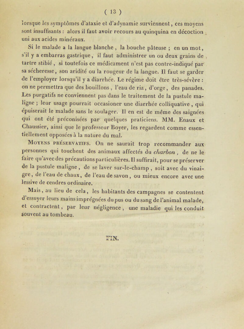 lorsque les symptômes d’ataxie et d’adynamie surviennent, ces moyens sont insuffisants : alors il faut avoir recours au quinquina en décoction uni aux acides minéraux. Si le malade a la langue blanche , la bouche pâteuse ; en un mot, s’il y a embarras gastrique, il faut administrer un ou deux grains de , tartre stibié , si toutefois ce médicament n’est pas contre-indiqué par sa sécheresse, son aridité ou la rougeur de la langue. Il faut se garder de l’employer lorsqu’il y a diarrhée. Le régime doit être très-sévère : on ne permettra que des bouillons , l’eau de riz, d’orge , des panades. Les purgatifs ne conviennent pas dans le traitement de la pustule ma- ligne ; leur usage pourrait occasioner une diarrhée colliquative , qui épuiserait le malade sans le soulager. Il en est de même des saignées qui ont été préconisées par quelques praticiens. MM. Enaux et Chaussier, ainsi que le professeur Boyer, les regardent comme essen- tiellement opposées à la natuFe du mal. Moyens préservatifs. On ne saurait trop recommander aux personnes qui touchent des animaux affectés du charbon , de ne le faire qu avec des precautionsparliculieres.il suffirait, pour se préserver de la pustule maligne , de se laver sur-le-champ , soit avec du vinai- gi e, de 1 eau de chaux, de l’eau de savon , ou mieux encore avec une lessive de cendres ordinaire. Mais, au lieu de cela, les habitants des campagnes se contentent d essuyer leurs mainsimprégnées du pus ou dusang del’animal malade, et contractent, par leur négligence , une maladie qui les conduit souvent au tombeau. riN.