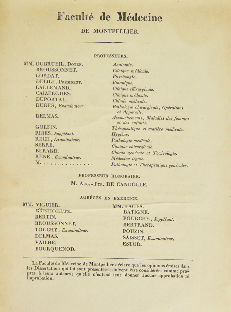 Faculté de Médecine DE MONTPELLIER. MM. DUBRUEIL, Doyen. BROUSSONNET. LORDAT. DELILE, Président. LALLEMAND. CAIZERGUES. DUPORTAL. DUGES, Examinateur. DELMAS. GOLFIN. RIBES, Suppléant. PiECH , Examinateur. SERRE. BERARD. RENE , Examinateur. M PROFESSEURS. Anatomie. Clinique médicale. Physiologie. Botanique. Clinique chirurgicale. Clinique médicale. Chimie médicale. Pathologie chirurgicale, Opérations et Appareils. Accouchements, Maladies des femmes et des enfants. Thérapeutique et matière médicale. Hygiène. Pathologie médicale. Clinique chirurgicale. Chimie générale et Toxicologie. Médecine légale. Pathologie et Thérapeutique générales. PROFESSEUR HONORAIRE. M. Aug.-Pyr. DE CANDOLLE. AGRÉGÉS EN EXERCICE MM. VIGUIER. KÛNIIOI1LTZ. BERTIN. BROUSSONNET. TOUCHY, Examinateur. DELMAS. VAILHÉ. BOURQUENOD. MM. FAGES. BATIGNE. POURCIIÉ, Suppléant. BERTRAND. POUZIN. SAISSET, Examinateur. ESTOR. La Faculté de Médecine de Montpellier déclare que les opinions émises dans les Dissertations qui lui sont présentées, doivent être considérées comme pro- imp^obaUon* aUtCUrS’ <lu elJe n’entcnd leur donner aucune approbation ni