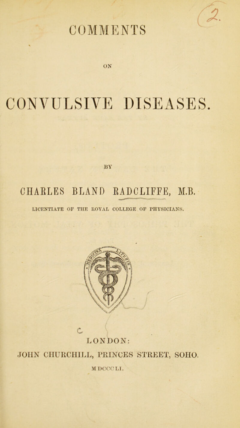 COMMENTS ON CONVULSIVE DISEASES BY CHAELES BLAND EADCLIFFE, M.B. LICENTIATE OF THE ROYAL COLLEGE OF PHYSICIANS. C LONDON: JOHN CHURCHILL, PRINCES STREET, SOHO, MDCCCLI.