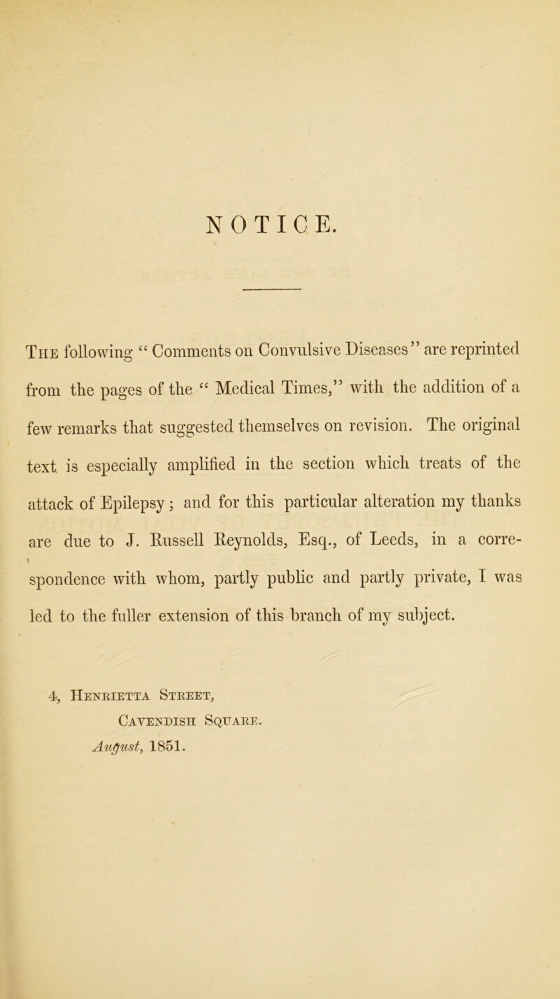 N 0 T I C E. The following “ Comments on Convulsive Diseases” are reprinted from the pages of the “ Medical Times,” with the addition of a few remarks that suggested themselves on revision. The original text is especially amplified in the section which treats of the attack of Epilepsy ; and for this particular alteration my thanks are due to J. Russell Reynolds, Escp, of Leeds, in a corre- spondence with whom, partly public and partly private, I was led to the fuller extension of this branch of my subject. 4, Henrietta Street, Cavendish Square. August, 1851.