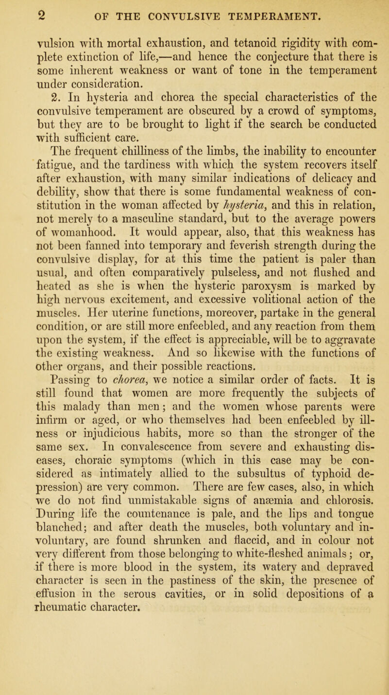 vulsion with, mortal exhaustion, and tetanoid rigidity with com- plete extinction of life,—and hence the conjecture that there is some inherent weakness or want of tone in the temperament under consideration. 2. In hysteria and chorea the special characteristics of the convulsive temperament are obscured by a crowd of symptoms, but they are to be brought to light if the search be conducted with sufficient care. The frequent chilliness of the limbs, the inability to encounter fatigue, and the tardiness with which the system recovers itself after exhaustion, with many similar indications of delicacy and debility, show that there is some fundamental weakness of con- stitution in the woman affected by hysteria, and this in relation, not merely to a masculine standard, but to the average powers of womanhood. It would appear, also, that this weakness has not been fanned into temporary and feverish strength during the convulsive display, for at this time the patient is paler than usual, and often comparatively pulseless, and not flashed and heated as she is when the hysteric paroxysm is marked by high nervous excitement, and excessive volitional action of the muscles. Her uterine functions, moreover, partake in the general condition, or are still more enfeebled, and any reaction from them upon the system, if the effect is appreciable, will be to aggravate the existing weakness. And so likewise with the functions of other organs, and their possible reactions. Passing to chorea, we notice a similar order of facts. It is still found that women are more frequently the subjects of this malady than men; and the women whose parents were infirm or aged, or who themselves had been enfeebled by ill- ness or injudicious habits, more so than the stronger of the same sex. In convalescence from severe and exhausting dis- eases, choraic symptoms (which in this case may be con- sidered as intimately allied to the subsultus of typhoid de- pression) are very common. There are few cases, also, in which wre do not find unmistakable signs of anaemia and chlorosis. During life the countenance is pale, and the lips and tongue blanched; and after death the muscles, both voluntary and in- voluntary, are found shrunken and flaccid, and in colour not very different from those belonging to white-fleshed animals; or, if there is more blood in the system, its watery and depraved character is seen in the pastiness of the skin, the presence of effusion in the serous cavities, or in solid depositions of a rheumatic character.