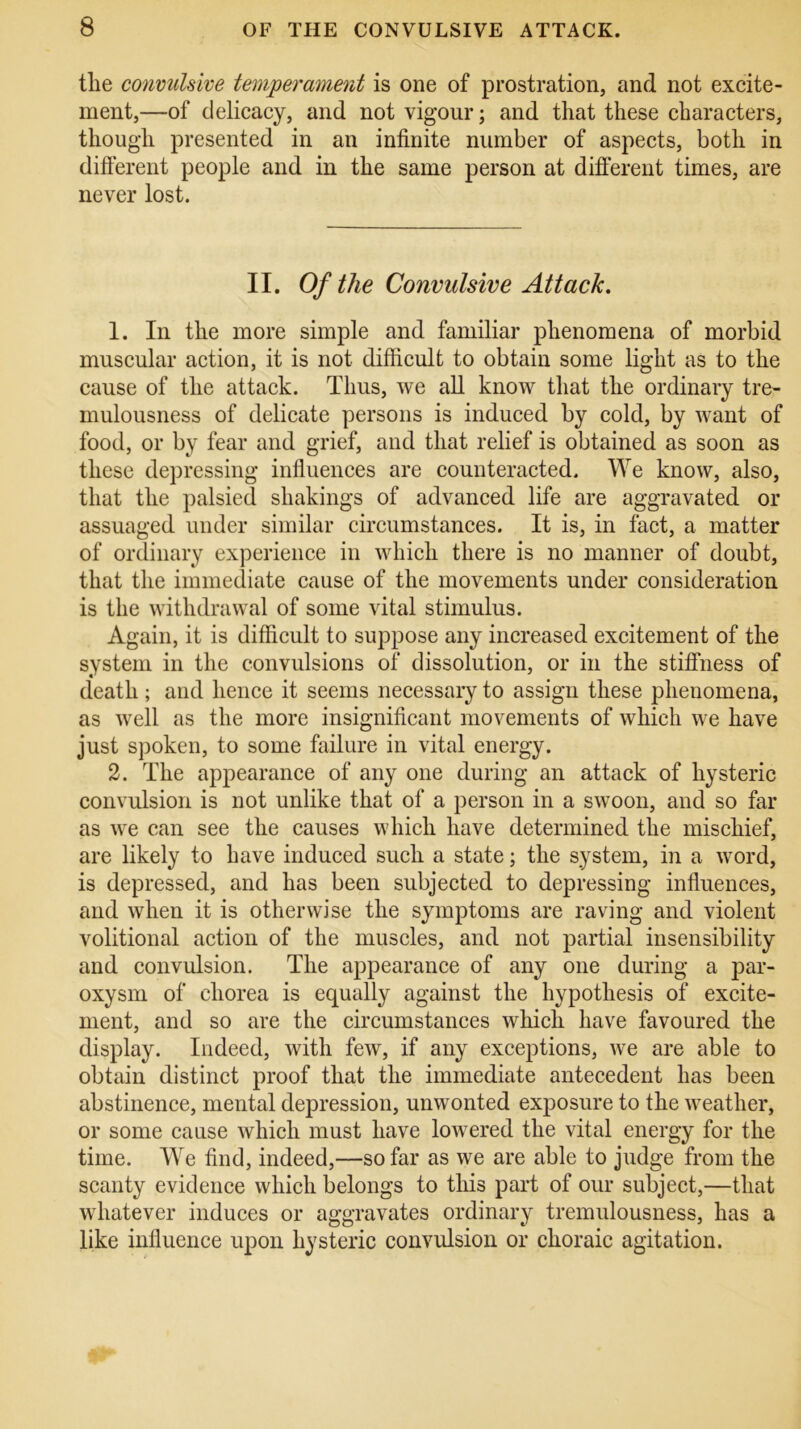 tlie convulsive temperament is one of prostration, and not excite- ment,—of delicacy, and not vigour; and that these characters, though presented in an infinite number of aspects, both in different people and in the same person at different times, are never lost. II. Of the Convulsive Attack. 1. In the more simple and familiar phenomena of morbid muscular action, it is not difficult to obtain some light as to the cause of the attack. Thus, we all know that the ordinary tre- mulousness of delicate persons is induced by cold, by want of food, or by fear and grief, and that relief is obtained as soon as these depressing influences are counteracted. We know, also, that the palsied shakings of advanced life are aggravated or assuaged under similar circumstances. It is, in fact, a matter of ordinary experience in which there is no manner of doubt, that the immediate cause of the movements under consideration is the withdrawal of some vital stimulus. Again, it is difficult to suppose any increased excitement of the system in the convulsions of dissolution, or in the stiffness of death; and hence it seems necessary to assign these phenomena, as well as the more insignificant movements of which we have just spoken, to some failure in vital energy. 2. The appearance of any one during an attack of hysteric convulsion is not unlike that of a person in a swoon, and so far as we can see the causes which have determined the mischief, are likely to have induced such a state; the system, in a word, is depressed, and has been subjected to depressing influences, and when it is otherwise the symptoms are raving and violent volitional action of the muscles, and not partial insensibility and convulsion. The appearance of any one during a par- oxysm of chorea is equally against the hypothesis of excite- ment, and so are the circumstances which have favoured the display. Indeed, with few, if any exceptions, we are able to obtain distinct proof that the immediate antecedent has been abstinence, mental depression, unwonted exposure to the weather, or some cause which must have lowered the vital energy for the time. We find, indeed,—so far as we are able to judge from the scanty evidence which belongs to this part of our subject,—that whatever induces or aggravates ordinary tremulousness, has a like influence upon hysteric convulsion or choraic agitation.