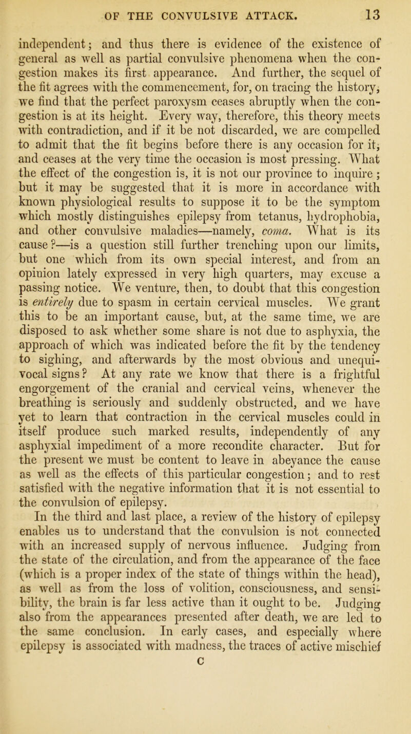 independent; and thus there is evidence of the existence of general as well as partial convulsive phenomena when the con- gestion makes its first appearance. And further, the sequel of the fit agrees with the commencement, for, on tracing the history, we find that the perfect paroxysm ceases abruptly when the con- gestion is at its height. Every way, therefore, this theory meets with contradiction, and if it be not discarded, we are compelled to admit that the fit begins before there is any occasion for it; and ceases at the very time the occasion is most pressing. What the effect of the congestion is, it is not our province to inquire ; but it may be suggested that it is more in accordance with known physiological results to suppose it to be the symptom which mostly distinguishes epilepsy from tetanus, hydrophobia, and other convulsive maladies—namely, coma. What is its cause P—is a question still further trenching upon our limits, but one which from its own special interest, and from ail opinion lately expressed in very high quarters, may excuse a passing notice. We venture, then, to doubt that this congestion is entirely due to spasm in certain cervical muscles. We grant this to be an important cause, but, at the same time, we are disposed to ask whether some share is not due to asphyxia, the approach of which was indicated before the fit by the tendency to sighing, and afterwards by the most obvious and unequi- vocal signs ? At any rate we know that there is a frightful engorgement of the cranial and cervical veins, whenever the breathing is seriously and suddenly obstructed, and we have yet to learn that contraction in the cervical muscles could in itself produce such marked results, independently of any asphyxial impediment of a more recondite character. But for the present we must be content to leave in abeyance the cause as well as the effects of this particular congestion; and to rest- satisfied with the negative information that it is not essential to the convulsion of epilepsy. In the third and last place, a review of the history of epilepsy enables us to understand that the convulsion is not connected with an increased supply of nervous influence. Judging from the state of the circulation, and from the appearance of the face (which is a proper index of the state of things within the head), as well as from the loss of volition, consciousness, and sensi- bility, the brain is far less active than it ought to be. Judging also from the appearances presented after death, we are led to the same conclusion. In early cases, and especially where epilepsy is associated with madness, the traces of active mischief c