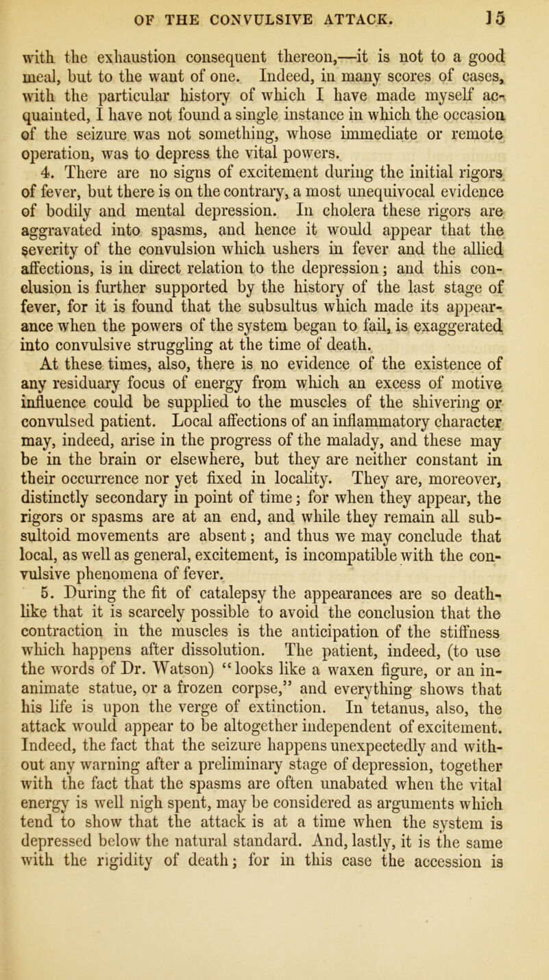 with the exhaustion consequent thereon,—it is not to a good meal, but to the want of one. Indeed, in many scores of cases, with the particular history of which I have made myself ac-. quainted, I have not found a single instance in which the occasion of the seizure was not something, whose immediate or remote operation, was to depress the vital powers. 4. There are no signs of excitement during the initial rigors of fever, but there is on the contrary, a most unequivocal evidence of bodily and mental depression. In cholera these rigors are aggravated into spasms, and hence it would appear that the severity of the convulsion which ushers in fever and the allied affections, is in direct relation to the depression; and this con- clusion is further supported by the history of the last stage of fever, for it is found that the subsultus which made its appear- ance when the powers of the system began to fail, is exaggerated into convulsive struggling at the time of death. At these times, also, there is no evidence of the existence of any residuary focus of energy from which an excess of motive influence could be supplied to the muscles of the shivering or convulsed patient. Local affections of an inflammatory character may, indeed, arise in the progress of the malady, and these may be in the brain or elsewhere, but they are neither constant in their occurrence nor yet fixed in locality. They are, moreover, distinctly secondary in point of time; for when they appear, the rigors or spasms are at an end, and while they remain all sub- sultoid movements are absent; and thus we may conclude that local, as well as general, excitement, is incompatible with the con- vulsive phenomena of fever. 5. During the fit of catalepsy the appearances are so death- like that it is scarcely possible to avoid the conclusion that the contraction in the muscles is the anticipation of the stiffness which happens after dissolution. The patient, indeed, (to use the w7ords of Dr. Watson) “looks like a waxen figure, or an in- animate statue, or a frozen corpse,” and everything shows that his life is upon the verge of extinction. In tetanus, also, the attack wrould appear to be altogether independent of excitement. Indeed, the fact that the seizure happens unexpectedly and with- out any warning after a preliminary stage of depression, together with the fact that the spasms are often unabated when the vital energy is well nigh spent, may be considered as arguments which tend to show that the attack is at a time when the system is depressed below the natural standard. And, lastly, it is the same with the rigidity of death; for in this case the accession is