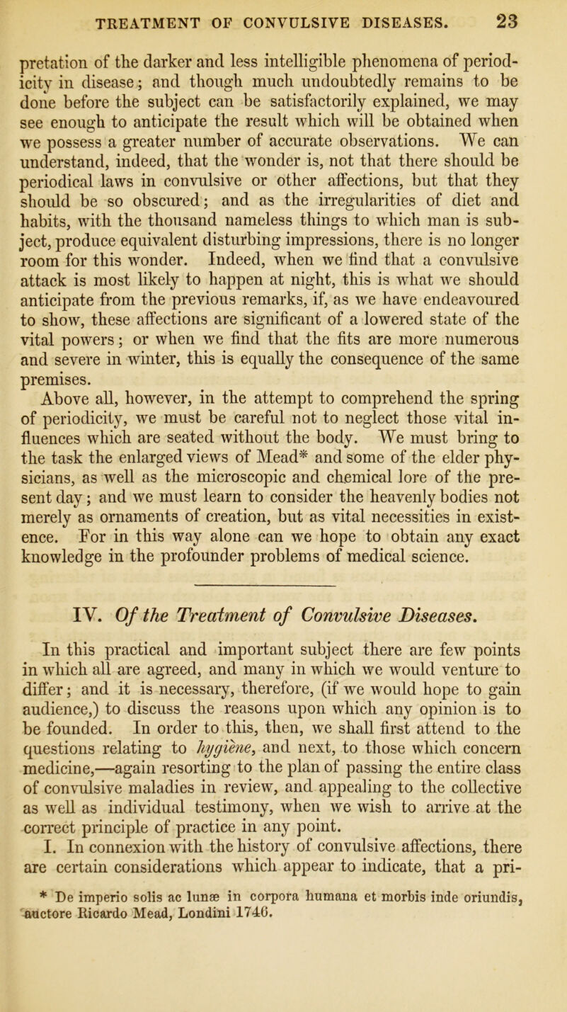 pretation of the darker and less intelligible phenomena of period- icity in disease ; and though much undoubtedly remains to be done before the subject can be satisfactorily explained, we may see enough to anticipate the result which will be obtained when we possess a greater number of accurate observations. We can understand, indeed, that the wonder is, not that there should be periodical laws in convulsive or other atfections, but that they should be so obscured; and as the irregularities of diet and habits, with the thousand nameless things to which man is sub- ject, produce equivalent disturbing impressions, there is no longer room for this wonder. Indeed, when we lind that a convulsive attack is most likely to happen at night, this is what we should anticipate from the previous remarks, if, as we have endeavoured to show, these atfections are significant of a lowered state of the vital powers; or when we find that the fits are more numerous and severe in winter, this is equally the consequence of the same premises. Above all, however, in the attempt to comprehend the spring of periodicity, we must be careful not to neglect those vital in- fluences which are seated without the body. We must bring to the task the enlarged views of Mead* and some of the elder phy- sicians, as well as the microscopic and chemical lore of the pre- sent day; and we must learn to consider the heavenly bodies not merely as ornaments of creation, but as vital necessities in exist- ence. For in this way alone can we hope to obtain any exact knowledge in the profounder problems of medical science. IV. Of the Treatment of Convulsive Diseases. In this practical and important subject there are few points in which all are agreed, and many in which we would venture to differ; and it is necessary, therefore, (if we would hope to gain audience,) to discuss the reasons upon which any opinion is to be founded. In order to this, then, we shall first attend to the questions relating to hygiene, and next, to those which concern medicine,—again resorting to the plan of passing the entire class of convulsive maladies in review, and appealing to the collective as well as individual testimony, when we wish to arrive at the correct principle of practice in any point. I. In connexion with the history of convulsive affections, there are certain considerations which appear to indicate, that a pri- * De imperio solis ac lunae in corpora humana et morbis inde oriundis, auctore Ricardo Mead, Londini 1746.