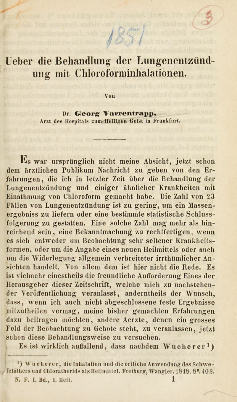 Ueber die Behandlung der Lungenentzünd- ung mit Chloroforminhalationen. Von Dr. Georg Varr ent rapp, Arzt des Hospitals zum Heiligen Geist in Frankfurt. Us war ursprünglich nicht meine Absicht, jetzt schon dem ärztlichen Publikum Nachricht zu geben von den Er- fahrungen, die ich in letzter Zeit über die Behandlung der Lungenentzündung und einiger ähnlicher Krankheiten mit Einathmung von Chloroform gemacht habe. Die Zahl von 23 Fällen von Lungenentzündung ist zu gering, um ein Massen- ergebniss zu liefern oder eine bestimmte statistische Schluss- folgerung zu gestatten. Eine solche Zahl mag mehr als hin- reichend sein, eine Bekanntmachung zu rechtfertigen, wenn es sich entweder um Beobachtung sehr seltener Krankheits- formen, oder um die Angabe eines neuen Heilmittels oder auch um die Widerlegung allgemein verbreiteter irrthümlicher An- sichten handelt. Von allem dem ist hier nicht die Rede. Es ist vielmehr einestheils die freundliche Aufforderung Eines der Herausgeber dieser Zeitschrift, welche mich zu nachstehen- der Veröffentlichung veranlasst, anderntheils der Wunsch, dass, wenn ich auch nicht abgeschlossene feste Ergebnisse mitzutheilen vermag, meine bisher gemachten Erfahrungen dazu beitragen möchten, andere Aerzte, denen ein grosses Feld der Beobachtung zu Gebote steht, zu veranlassen, jetzt schon diese Behandlungsweise zu versuchen. Es ist wirklich auffallend, dass nachdem Wucherer1) *) Wucherer, die Inhalation und die örtliche Anwendung des Scliwe- feläthersund Chlorätherids als Heilmittel. Freiburg, Wangler. 1848. 8°. 40 S.