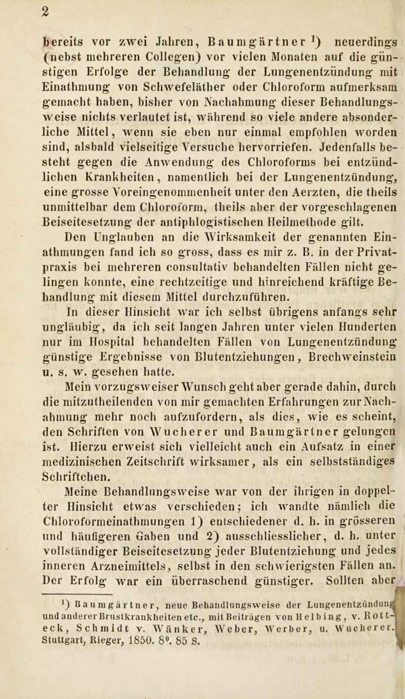 bereits vor zwei Jahren, Baumgartner1) neuerdings (nebst mehreren Collegen) vor vielen Monaten auf die gün- stigen Erfolge der Behandlung der Lungenentzündung mit Einathmung von Schwefeläther oder Chloroform aufmerksam gemacht haben, bisher von Nachahmung dieser Behandlungs- weise nichts verlautet ist, während so viele andere absonder- liche Mittel, wenn sie eben nur einmal empfohlen worden sind, alsbald vielseitige Versuche hervorriefen. Jedenfalls be- steht gegen die Anwendung des Chloroforms bei entzünd- lichen Krankheiten, namentlich bei der Lungenentzündung, eine grosse Voreingenommenheit unter den Aerzten, die theils unmittelbar dem Chloroform, theils aber der vorgeschlagenen Beiseitesetzung der antiphlogistischen Heilmethode gilt. Den Unglauben an die Wirksamkeit der genannten Ein- athmungen fand ich so gross, dass es mir z. B. in der Privat- praxis bei mehreren eonsultativ behandelten Fällen nicht ge- lingen konnte, eine rechtzeitige und hinreichend kräftige Be- handlung mit diesem Mittel durchzuführen. In dieser Hinsicht war ich selbst übrigens anfangs sehr ungläubig, da ich seit langen Jahren unter vielen Hunderten nur im Hospital behandelten Fällen von Lungenentzündung günstige Ergebnisse von Blutentziehungen, Brechweinstein u. s. w. gesehen hatte. Mein vorzugsweiser Wunsch geht aber gerade dahin, durch die mitzutheilenden von mir gemachten Erfahrungen zur Nach- ahmung mehr noch aufzufordern, als dies, wie es scheint, den Schriften von Wucherer und Baumgärtner gelungen ist. Hierzu erweist sich vielleicht auch ein Aufsatz in einer medizinischen Zeitschrift wirksamer, als ein selbstständiges Schriftchen. Meine Behandlungsweise war von der ihrigen in doppel- ter Hinsicht etwas verschieden; ich wandte nämlich die Chloroformeinathmungen 1) entschiedener d. h. in grosseren und häufigeren Gaben und 2) ausschliesslicher, d. h. unter vollständiger Beiseitesetzung jeder Blutentziehung und jedes inneren Arzneimittels, selbst in den schwierigsten Fällen an. Der Erfolg war ein überraschend günstiger. Sollten aber — *) Baumgärtner, neue Beliandlungsweise der Lungenentzündung und anderer Brustkranklieiten etc., mit Beiträgen vonHelbing, v. Rot CA j eck, Schmidt v. Wank er, Weber, Werber, u. Wucher er.II Stuttgart, Rieger, 1850. 8°. 85 S.