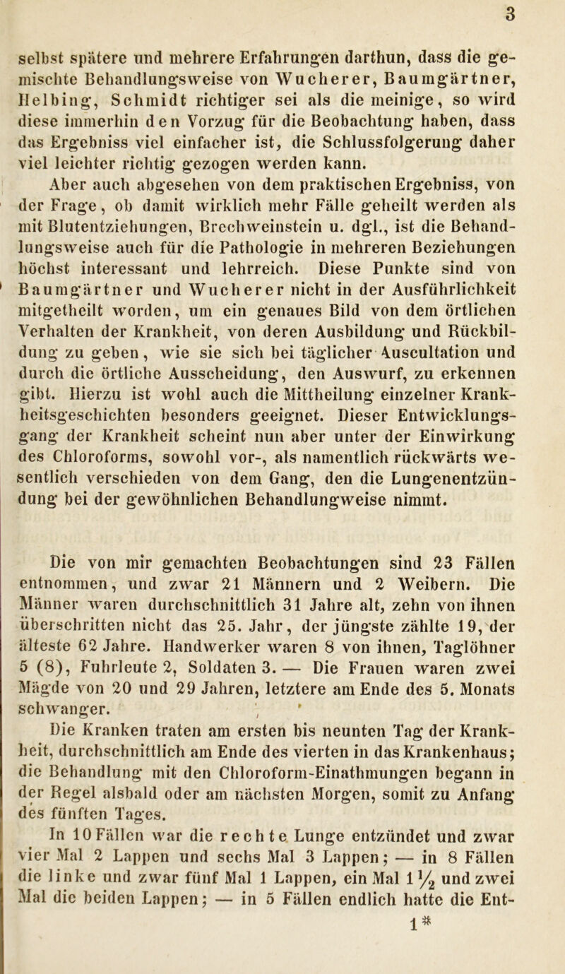 selbst spätere und mehrere Erfahrungen darihun, dass die ge- mischte Behandlungsweise von Wucherer, Baumgärtner, Helhing, Schmidt richtiger sei als diemeinige, so wird diese immerhin den Vorzug für die Beobachtung haben, dass das Ergebniss viel einfacher ist, die Schlussfolgerung daher viel leichter richtig gezogen werden kann. Aber auch abgesehen von dem praktischen Ergebniss, von der Frage, ob damit wirklich mehr Fälle geheilt werden als mit Blutentziehungen, Brechweinstein u. dgl., ist die Behand- lungsweise auch für die Pathologie in mehreren Beziehungen höchst interessant und lehrreich. Diese Punkte sind von 1 Baumgärtner und Wucherer nicht in der Ausführlichkeit mitgetheilt worden, um ein genaues Bild von dem örtlichen Verhalten der Krankheit, von deren Ausbildung und Rückbil- dung zu geben, wie sie sich bei täglicher Auscultation und durch die örtliche Ausscheidung, den Auswurf, zu erkennen gibt. Hierzu ist wohl auch die Mittheilung einzelner Krank- heitsgeschichten besonders geeignet. Dieser Entwicklungs- gang der Krankheit scheint nun aber unter der Einwirkung des Chloroforms, sowohl vor-, als namentlich rückwärts we- sentlich verschieden von dem Gang, den die Lungenentzün- dung bei der gewöhnlichen Behandlungweise nimmt. Die von mir gemachten Beobachtungen sind 23 Fällen entnommen, und zwar 21 Männern und 2 Weibern. Die Männer waren durchschnittlich 31 Jahre alt, zehn von ihnen überschritten nicht das 25. Jahr, der jüngste zählte 19, der älteste 62 Jahre. Handwerker waren 8 von ihnen, Taglöhner 5 (8), Fuhrleute 2, Soldaten 3.— Die Frauen waren zwei Mägde von 20 und 29 Jahren, letztere am Ende des 5. Monats schwanger. Die Kranken traten am ersten bis neunten Tag der Krank- heit, durchschnittlich am Ende des vierten in das Krankenhaus; die Behandlung mit den Chloroform-Einathmungen begann in der Regel alsbald oder am nächsten Morgen, somit zu Anfang des fünften Tages. In 10 Fällen war die rechte Lunge entzündet und zwar vier Mal 2 Lappen und sechs Mal 3 Lappen; — in 8 Fällen die linke und zwar fünf Mal 1 Lappen, ein Mal 1 ]/2 und zwei Mal die beiden Lappen; — in 5 Fällen endlich hatte die Ent- 1#