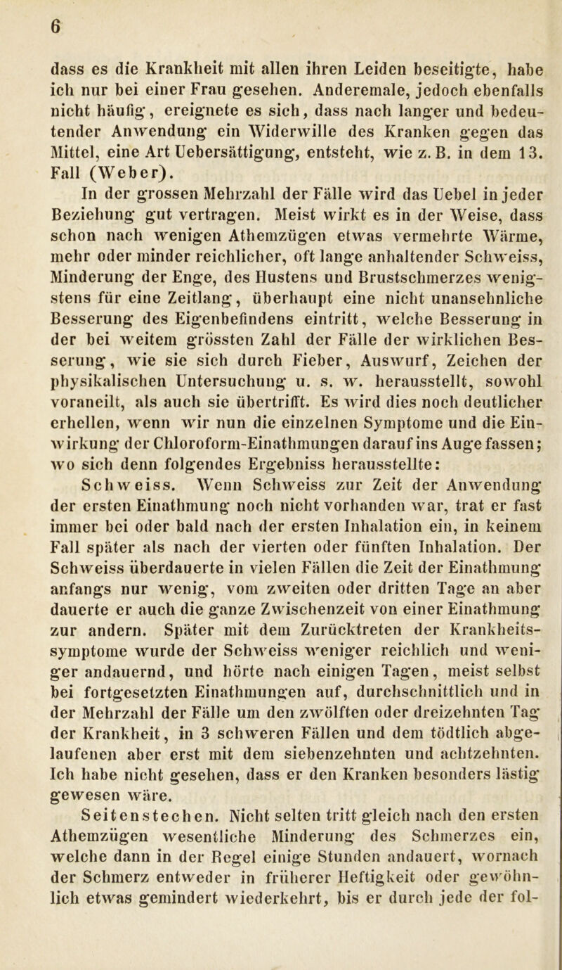 dass es die Krankheit mit allen ihren Leiden beseitigte, habe ich nur bei einer Frau gesehen. Anderernale, jedoch ebenfalls nicht häufig*, ereignete es sich, dass nach langer und bedeu- tender Anwendung ein Widerwille des Kranken gegen das Mittel, eine Art Uebersättigung, entsteht, wie z. B. in dem 13. Fall (Weber). In der grossen Mehrzahl der Fälle wird das Uebel in jeder Beziehung gut vertragen. Meist wirkt es in der Weise, dass schon nach wenigen Athemzügen etwas vermehrte Wärme, mehr oder minder reichlicher, oft lange anhaltender Schweiss, Minderung der Enge, des Hustens und Brustschmerzes wenig- stens für eine Zeitlang, überhaupt eine nicht unansehnliche Besserung des Eigenbefindens eintritt, welche Besserung in der bei weitem grössten Zahl der Fälle der wirklichen Bes- serung, wie sie sich durch Fieber, Auswurf, Zeichen der physikalischen Untersuchung u. s. w. herausstellt, sowohl voraneilt, als auch sie übertrifft. Es wird dies noch deutlicher erhellen, wenn wir nun die einzelnen Symptome und die Ein- wirkung der Chloroform-Einathmungen darauf ins Auge fassen; wo sich denn folgendes Ergebniss herausstellte: Schweiss. Wenn Schweiss zur Zeit der Anwendung der ersten Einathmung noch nicht vorhanden war, trat er fast immer bei oder bald nach der ersten Inhalation ein, in keinem Fall später als nach der vierten oder fünften Inhalation. Der Schweiss überdauerte in vielen Fällen die Zeit der Einathmung anfangs nur wenig, vom zweiten oder dritten Tage an aber dauerte er auch die ganze Zwischenzeit von einer Einathmung zur andern. Später mit dem Zurücktreten der Krankheits- symptome wurde der Schweiss weniger reichlich und weni- ger andauernd, und hörte nach einigen Tagen, meist selbst bei fortgesetzten Einathmungen auf, durchschnittlich und in der Mehrzahl der Fälle um den zwölften oder dreizehnten Tag der Krankheit, in 3 schweren Fällen und dem tödtlich abge- ( laufenen aber erst mit dem siebenzehnten und achtzehnten. Ich habe nicht gesehen, dass er den Kranken besonders lästig gewesen wäre. Seitenstechen. Nicht selten tritt gleich nach den ersten Athemzügen wesentliche Minderung des Schmerzes ein, welche dann in der Hegel einige Stunden andauert, wornaeh der Schmerz entweder in früherer Heftigkeit oder gewöhn- lich etwas gemindert wiederkehrt, bis er durch jede der fol-