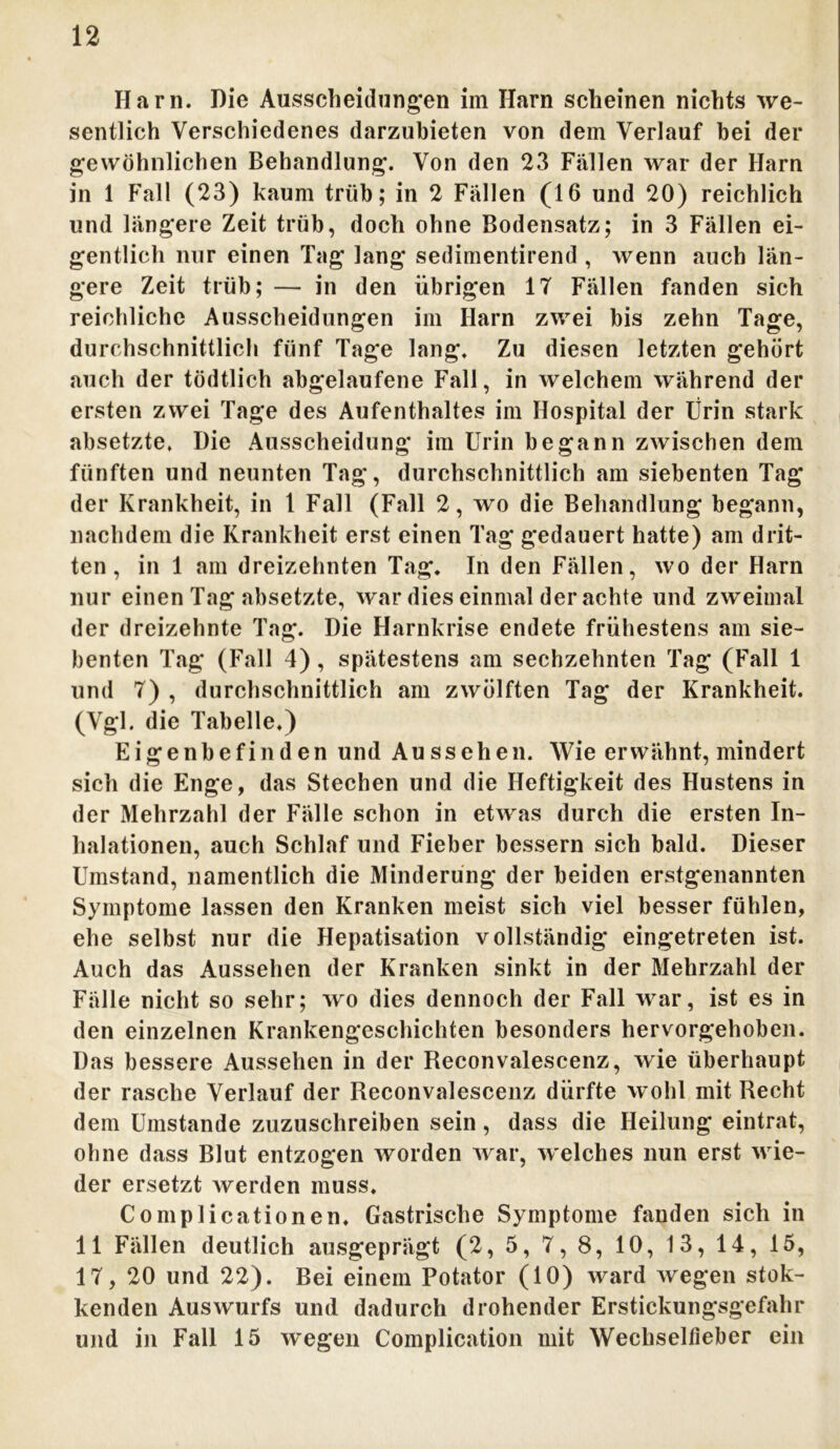 Harn. Die Ausscheidungen im Harn scheinen nichts we- sentlich Verschiedenes darzubieten von dem Verlauf bei der gewöhnlichen Behandlung. Von den 23 Fällen war der Harn in 1 Fall (23) kaum trüb; in 2 Fällen (16 und 20) reichlich und längere Zeit trüb, doch ohne Bodensatz; in 3 Fällen ei- gentlich nur einen Tag lang sedimentirend , wenn auch län- gere Zeit trüb; — in den übrigen IT Fällen fanden sich reichliche Ausscheidungen im Harn zwei bis zehn Tage, durchschnittlich fünf Tage lang. Zu diesen letzten gehört auch der tödtlich abgelaufene Fall, in welchem während der ersten zwei Tage des Aufenthaltes im Hospital der Urin stark absetzte. Die Ausscheidung im Urin begann zwischen dem fünften und neunten Tag, durchschnittlich am siebenten Tag der Krankheit, in 1 Fall (Fall 2, wo die Behandlung begann, nachdem die Krankheit erst einen Tag gedauert hatte) am drit- ten , in 1 am dreizehnten Tag. In den Fällen, wo der Harn nur einen Tag absetzte, war dies einmal der achte und zweimal der dreizehnte Tag. Die Harnkrise endete frühestens am sie- benten Tag (Fall 4), spätestens am sechzehnten Tag (Fall 1 und 7) , durchschnittlich am zwölften Tag der Krankheit. (Vgl. die Tabelle.) Eigenbefinden und Aussehen. Wie erwähnt, mindert sich die Enge, das Stechen und die Heftigkeit des Hustens in der Mehrzahl der Fälle schon in etwas durch die ersten In- halationen, auch Schlaf und Fieber bessern sich bald. Dieser Umstand, namentlich die Minderung der beiden erstgenannten Symptome lassen den Kranken meist sich viel besser fühlen, ehe selbst nur die Hepatisation vollständig eingetreten ist. Auch das Aussehen der Kranken sinkt in der Mehrzahl der Fälle nicht so sehr; wo dies dennoch der Fall war, ist es in den einzelnen Krankengeschichten besonders hervorgehoben. Das bessere Aussehen in der Reconvalescenz, wie überhaupt der rasche Verlauf der Reconvalescenz dürfte wohl mit Recht dem Umstande zuzuschreiben sein, dass die Heilung eintrat, ohne dass Blut entzogen worden war, welches nun erst wie- der ersetzt werden muss. Complicationen. Gastrische Symptome fanden sich in 11 Fällen deutlich ausgeprägt (2, 5, 7, 8, 10, 13, 14, 15, 17, 20 und 22). Bei einem Potator (10) ward wegen stok- kenden Auswurfs und dadurch drohender Erstickungsgefahr und in Fall 15 wegen Complication mit Wechseltleber ein