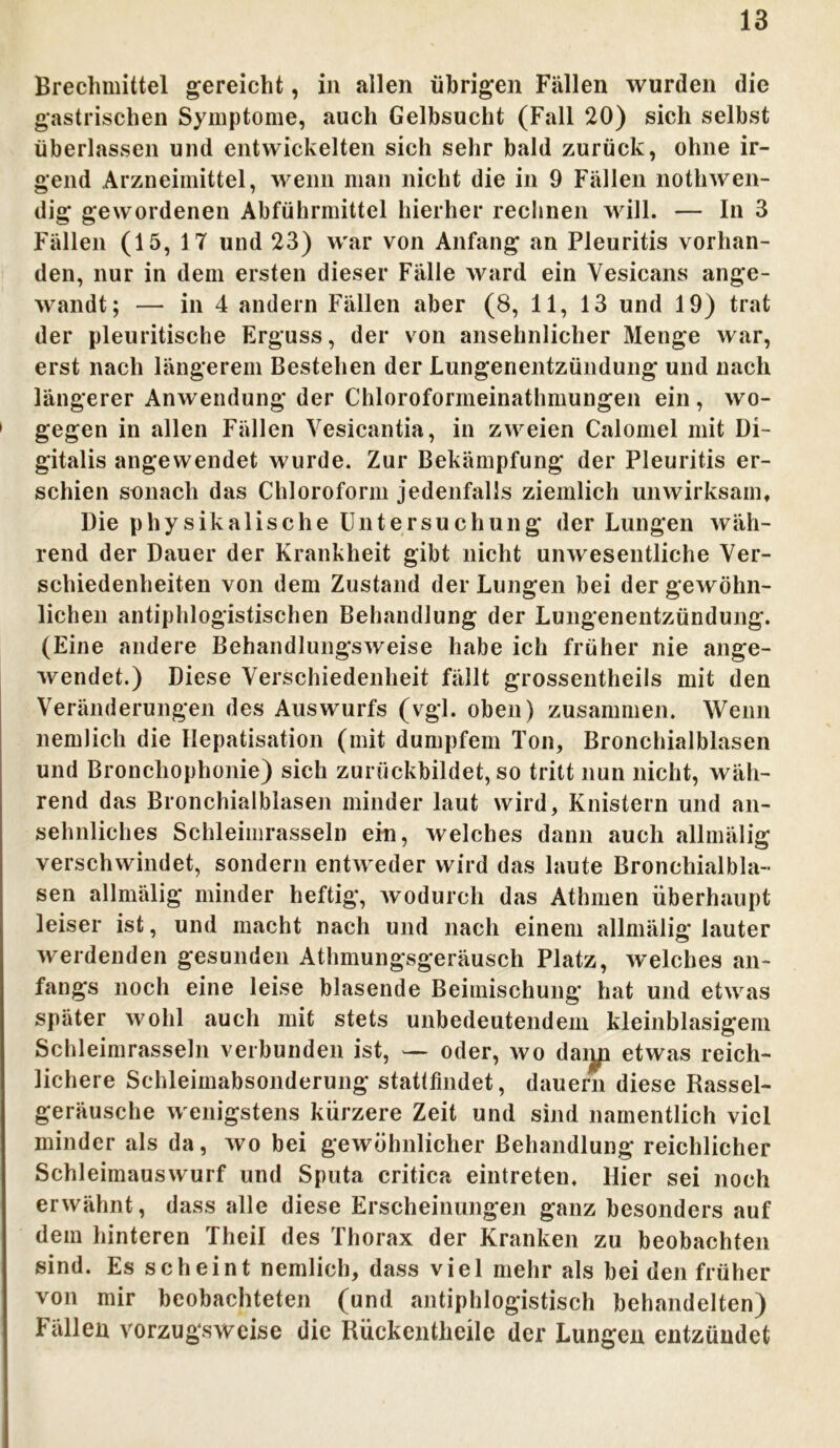 Brechmittel gereicht, in allen übrigen Fällen wurden die gastrischen Symptome, auch Gelbsucht (Fall 20) sich selbst überlassen und entwickelten sich sehr bald zurück, ohne ir- gend Arzneimittel, wenn man nicht die in 9 Fällen nothwen- dig gewordenen Abführmittel hierher rechnen will. — In 3 Fällen (15, 17 und 23) war von Anfang an Pleuritis vorhan- den, nur in dem ersten dieser Fälle ward ein Vesicans ange- wandt; — in 4 andern Fällen aber (8, 11, 13 und 19) trat der pleuritische Erguss, der von ansehnlicher Menge war, erst nach längerem Bestehen der Lungenentzündung und nach längerer Anwendung der Chloroformeinathmungen ein , wo- 1 gegen in allen Fällen Yesicantia, in zweien Calomel mit Di- gitalis angewendet wurde. Zur Bekämpfung der Pleuritis er- schien scnacli das Chloroform jedenfalls ziemlich unwirksam. Die physikalische Untersuchung der Lungen wäh- rend der Dauer der Krankheit gibt nicht unwesentliche Ver- schiedenheiten von dem Zustand der Lungen bei der gewöhn- lichen antiphlogistischen Behandlung der Lungenentzündung. (Eine andere Behandlungsweise habe ich früher nie ange- wendet.) Diese Verschiedenheit fällt grossentheils mit den Veränderungen des Auswurfs (vgl. oben) zusammen. Wenn nemlicli die Hepatisation (mit dumpfem Ton, Bronchialblasen und Broncliophonie) sich zurückbildet, so tritt nun nicht, wäh- rend das Bronchialblasen minder laut wird, Knistern und an- sehnliches Schleimrasseln ein, welches dann auch allmälig verschwindet, sondern entweder wird das laute Bronchialbla- sen allmälig minder heftig, wodurch das Athmen überhaupt leiser ist, und macht nach und nach einem allmälig lauter werdenden gesunden Athmungsgeräusch Platz, welches an- fangs noch eine leise blasende Beimischung hat und etwas später wohl auch mit stets unbedeutendem kleinblasigem Schleimrasseln verbunden ist, — oder, wo daijp etwas reich- lichere Schleimabsonderung stattfindet, dauern diese Rassel- geräusche wenigstens kürzere Zeit und sind namentlich viel minder als da, wo bei gewöhnlicher Behandlung reichlicher Schleimauswurf und Sputa critica eintreten. Hier sei noch erwähnt, dass alle diese Erscheinungen ganz besonders auf dem hinteren Theil des Thorax der Kranken zu beobachten sind. Es scheint nemlich, dass viel mehr als bei den früher von mir beobachteten (und antiphlogistisch behandelten) Fällen vorzugsweise die Rückentlieile der Lungen entzündet