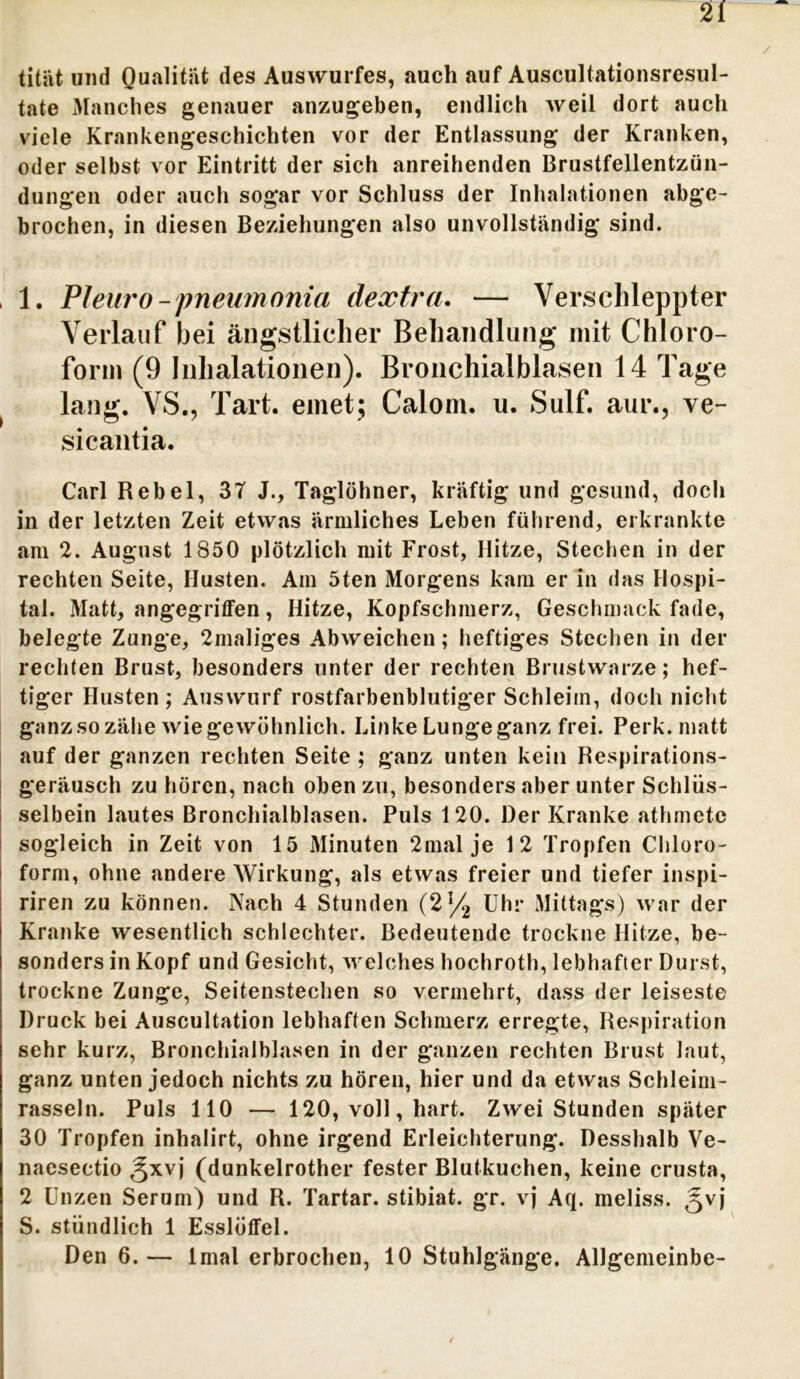 titiit und Qualität des Auswurfes, auch auf Auscultationsresul- tate Manches genauer anzugeben, endlich weil dort auch viele Krankengeschichten vor der Entlassung der Kranken, oder selbst vor Eintritt der sich anreihenden Brustfellentzün- dungen oder auch sogar vor Schluss der Inhalationen abge- brochen, in diesen Beziehungen also unvollständig sind. 1. Pleuro -pneumonia dextra. — Verschleppter Verlauf bei ängstlicher Behandlung mit Chloro- form (9 Inhalationen). Bronchialblasen 14 Tage lang. VS., Tart. emet; Calom. u. Sulf. aur., ve- sicantia. Carl Rebel, 3T J., Taglöhner, kräftig und gesund, doch in der letzten Zeit etwas ärmliches Leben führend, erkrankte am 2. August 1850 plötzlich mit Frost, Hitze, Stechen in der rechten Seite, Husten. Am 5ten Morgens kam er in das Hospi- tal. Matt, angegriffen, Hitze, Kopfschmerz, Geschmack fade, belegte Zunge, 2maliges Abweichen; heftiges Stechen in der rechten Brust, besonders unter der rechten Brustwarze; hef- tiger Husten ; Auswurf rostfarbenblutiger Schleim, doch nicht ganz so zähe wie gewöhnlich. Linke Lunge ganz frei. Perk. matt auf der ganzen rechten Seite ; ganz unten kein Respirations- geräusch zu hören, nach oben zu, besonders aber unter Schlüs- selbein lautes Bronchialblasen. Puls 120. Der Kranke athmete sogleich in Zeit von 15 Minuten 2mal je 12 Tropfen Chloro- form, ohne andere Wirkung, als etwas freier und tiefer inspi- riren zu können. Nach 4 Stunden (2% Uhr Mittags) war der Kranke wesentlich schlechter. Bedeutende trockne Hitze, be- sonders in Kopf und Gesicht, welches hochroth, lebhafter Durst, trockne Zunge, Seitenstechen so vermehrt, dass der leiseste Druck bei Auscultation lebhaften Schmerz erregte, Respiration sehr kurz, Bronchialblasen in der ganzen rechten Brust laut, ganz unten jedoch nichts zu hören, hier und da etwas Schleim- rasseln. Puls 110 — 120, voll, hart. Zwei Stunden später 30 Tropfen inhalirt, ohne irgend Erleichterung. Desshalb Ve- naesectio gxvj (dunkelrother fester Blutkuchen, keine crusta, 2 Unzen Serum) und R. Tartar, stibiat. gr. vj Aq. meliss. gvj S. stündlich 1 Esslöffel. Den 6.— lmal erbrochen, 10 Stuhlgänge. AUgemeinbe-