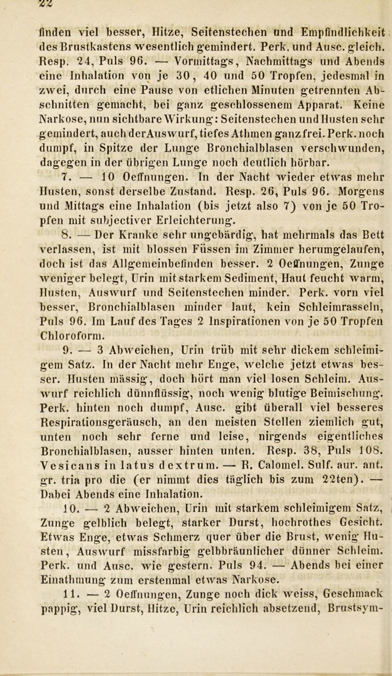 finden viel besser, Hitze, Seitenstechen und Empfindlichkeit des Brustkastens wesentlich gemindert. Perk. und Ausc. gleich. Resp. 24, Puls 96. — Vormittags, Nachmittags und Abends eine Inhalation von je 30, 40 und 50 Tropfen, jedesmal in zwei, durch eine Pause von etlichen Minuten getrennten Ab- schnitten gemacht, bei ganz geschlossenem Apparat. Keine Narkose, nun sichtbare Wirkung: Seitenstechen und Husten sehr gemindert, auch derAuswurf, tiefes Athmen ganz frei. Perk. noch dumpf, in Spitze der Lunge Bronchialblasen verschwunden, dagegen in der übrigen Lunge noch deutlich hörbar. 7. — 10 Oelfnungen. In der Nacht wieder etwas mehr Husten, sonst derselbe Zustand. Resp. 26, Puls 96. Morgens und Mittags eine Inhalation (bis jetzt also 7) von je 50 Tro- pfen mit subjectiver Erleichterung. 8. — Der Kranke sehr ungebärdig, hat mehrmals das Bett verlassen, ist mit blossen Füssen im Zimmer herumgelaufen, doch ist das Allgemeinbefinden besser. 2 Oeffnungen, Zunge weniger belegt, Urin mit starkem Sediment, Haut feucht warm, Husten, Auswurf und Seitenstechen minder. Perk. vorn viel besser, Bronchialblasen minder laut, kein Schleimrasseln, Puls 96. Im Lauf des Tages 2 Inspirationen von je 50 Tropfen Chloroform. 9. — 3 Abweichen, Urin trüb mit sehr dickem schleimi- gem Satz. In der Nacht mehr Enge, welche jetzt etwas bes- ser. Husten massig, doch hört man viel losen Schleim. Aus- wurf reichlich dünnflüssig, noch wenig blutige Beimischung. Perk. hinten noch dumpf, Ausc. gibt überall viel besseres Respirationsgeräusch, an den meisten Stellen ziemlich gut, unten noch sehr ferne und leise, nirgends eigentliches Bronchialblasen, ausser hinten unten. Resp. 38, Puls 108. Ve sic ans in latus dextrum. — R. Calomel. Sulf. aur. ant. gr. tria pro die (er nimmt dies täglich bis zum 22ten). —- Dabei Abends eine Inhalation. 10. — 2 Abweichen, Urin mit starkem schleimigem Satz, Zunge gelblich belegt, starker Durst, hochrothes Gesicht. Etwas Enge, etwas Schmerz quer über die Brust, wenig Hu- sten, Auswurf missfarbig gelbbräunlicher dünner Schleim. Perk. und Ausc. wie gestern. Puls 94. — Abends bei einer Einathmung zum erstenmal etwas Narkose. 11. — 2 Oeffnungen, Zunge noch dick weiss, Geschmack pappig, viel Durst, Hitze, Urin reichlich absetzend, Brustsym-