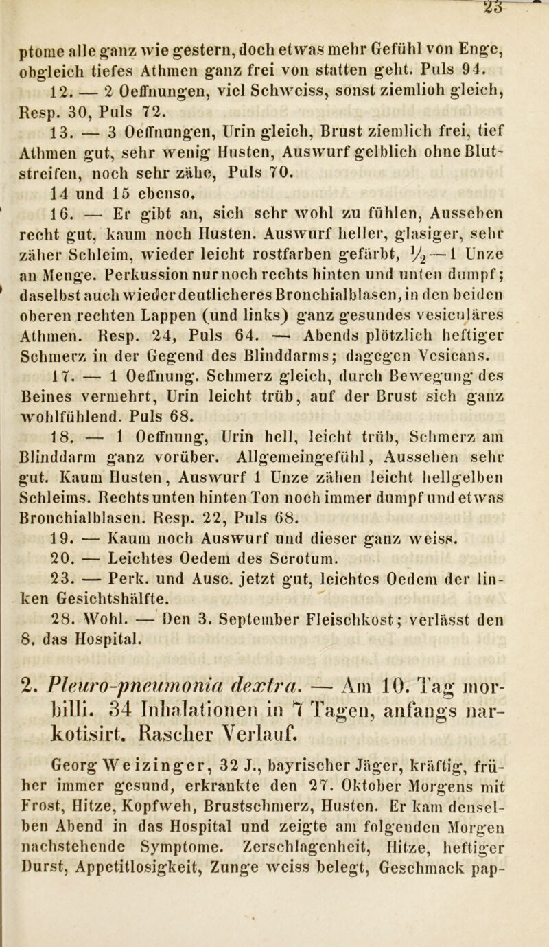 ptome alle ganz wie gestern, doch etwas mehr Gefühl von Enge, obgleich tiefes Athmen ganz frei von statten geht. Puls 94. 12. — 2 Oeffnungen, viel Schweiss, sonst ziemlioh gleich, Resp. 30, Puls 72. 13. — 3 Oeffnungen, Urin gleich, Brust ziemlich frei, tief Atlnnen gut, sehr wenig Husten, Auswurf gelblich ohne Blut' streifen, noch sehr zähe, Puls 70. 14 und 15 ebenso. 1 6. — Er gibt an, sich sehr wohl zu fühlen, Aussehen recht gut, kaum noch Husten. Auswurf heller, glasiger, sehr zäher Schleim, wieder leicht rostfarben gefärbt, % — 1 Unze an Menge. Perkussion nurnoch rechts hinten und unten dumpf; ' daselbst auch wieder deutlicheres Bronchialblasen, in den beiden oberen rechten Lappen (und links) ganz gesundes vesiculäres Athmen. Resp. 24, Puls 64. — Abends plötzlich heftiger Schmerz in der Gegend des Blinddarms; dagegen Vesicans. 17. — 1 Oeffnung. Schmerz gleich, durch Bewegung des Beines vermehrt, Urin leicht trüb, auf der Brust sich ganz wohlfühlend. Puls 68. 18. — 1 Oeffnung, Urin hell, leicht trüb, Schmerz am Blinddarm ganz vorüber. Allgemeingefühl, Aussehen sehr gut. Kaum Husten, Auswurf 1 Unze zähen leicht hellgelben Schleims. Rechts unten hinten Ton noch immer dumpf und etwas Bronchialblasen. Resp. 22, Puls 68. 19. — Kaum noch Auswurf und dieser ganz weiss. 20. — Leichtes Oedem des Scrotum. 23. — Perk. und Ausc. jetzt gut, leichtes Oedem der lin- ken Gesichtshälfte. 28. Wohl. — Den 3. September Fleischkost; verlässt den 8. das Hospital. 2. Pleuro-pneumonia dextrci. — Am 10. Tag mor- billi. 34 Inhalationen in 4 Tagen, anfangs nar~ kotisirt. Rascher Verlauf. Georg We izinger, 32 J., bayrischer Jäger, kräftig, frü- her immer gesund, erkrankte den 27. Oktober Morgens mit Frost, Hitze, Kopfweh, Brustschmerz, Husten. Er kam densel- ben Abend in das Hospital und zeigte am folgenden Morgen nachstehende Symptome. Zerschlagenheit, Hitze, heftiger Durst, Appetitlosigkeit, Zunge weiss belegt, Geschmack pap-