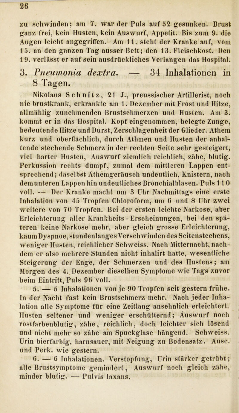 26 zu schwinden; am 7. war der Puls auf 52 gesunken. Brust ganz frei, kein Husten, kein Auswurf, Appetit. Bis zum 9. die Augen leicht angegriffen. Am 11. steht der Kranke auf, vom 15. an den ganzen Tag ausser Bett; den 13. Fleischkost. Den 19. verlässt er auf sein ausdrückliches Verlangen das Hospital. 3. Pneumonia dextra. — 34 Inhalationen in 8 Tagen. Nikolaus Schnitz, 21 J., preussischer Artillerist, noch nie brustkrank, erkrankte ain 1. Dezember mit Frost und Hitze, allmählig* zunehmenden Brustschmerzen und Husten. Am 3. kommt er in das Hospital. Kopf eingenommen, belegte Zunge, bedeutende Hitze und Durst, Zerschlagenheit der Glieder. Athem kurz und oberflächlich, durch Athmen und Husten der anhal- tende stechende Schmerz in der rechten Seite sehr gesteigert, viel harter Husten, Auswurf ziemlich reichlich, zähe, blutig. Perkussion rechts dumpf, zumal dem mittleren Lappen ent- sprechend; daselbst Äthemgeräusch undeutlich, Knistern, nach dem unteren Lappen hin undeutliches Bronchialblasen. Puls 110 voll. — Der Kranke macht um 3 Uhr Nachmittags eine erste Inhalation von 45 Tropfen Chloroform, um 6 und 8 Uhr zwei weitere von 70 Tropfen. Bei der ersten leichte Narkose, aber Erleichterung aller Krankheits - Erscheinungen, bei den spä- teren keine Narkose mehr, aber gleich grosse Erleichterung, kaum Dyspnoe, stundenlanges Verschwinden des Seitenstechens, weniger Husten, reichlicher Schweiss. Nach Mitternacht, nach- dem er also mehrere Stunden nicht inhalirt hatte, wesentliche Steigerung der Enge, der Schmerzen und des Hustens; am Morgen des 4. Dezember dieselben Symptome wie Tags zuvor beim Eintritt, Puls 96 voll. 5. —5 Inhalationen von je 90 Tropfen seit gestern frühe. In der Nacht fast kein Brustschmerz mehr. Nach jeder Inha- lation alle Symptome für eine Zeitlang ansehnlich erleichtert. Husten seltener und weniger erschütternd; Äuswurf noch rostfarbenblutig, zähe, reichlich, doch leichter sich lösend und nicht mehr so zähe am Spuckglase hängend. Schweiss. Urin bierfarbig, harnsauer, mit Neigung zu Bodensatz. Ausc. und Perk. wie gestern. 6. — 6 Inhalationen. Verstopfung, Urin stärker getrübt ; alle Brustsymptome gemindert, Auswurf noch gleich zähe, minder blutig. — Pulvis laxans.