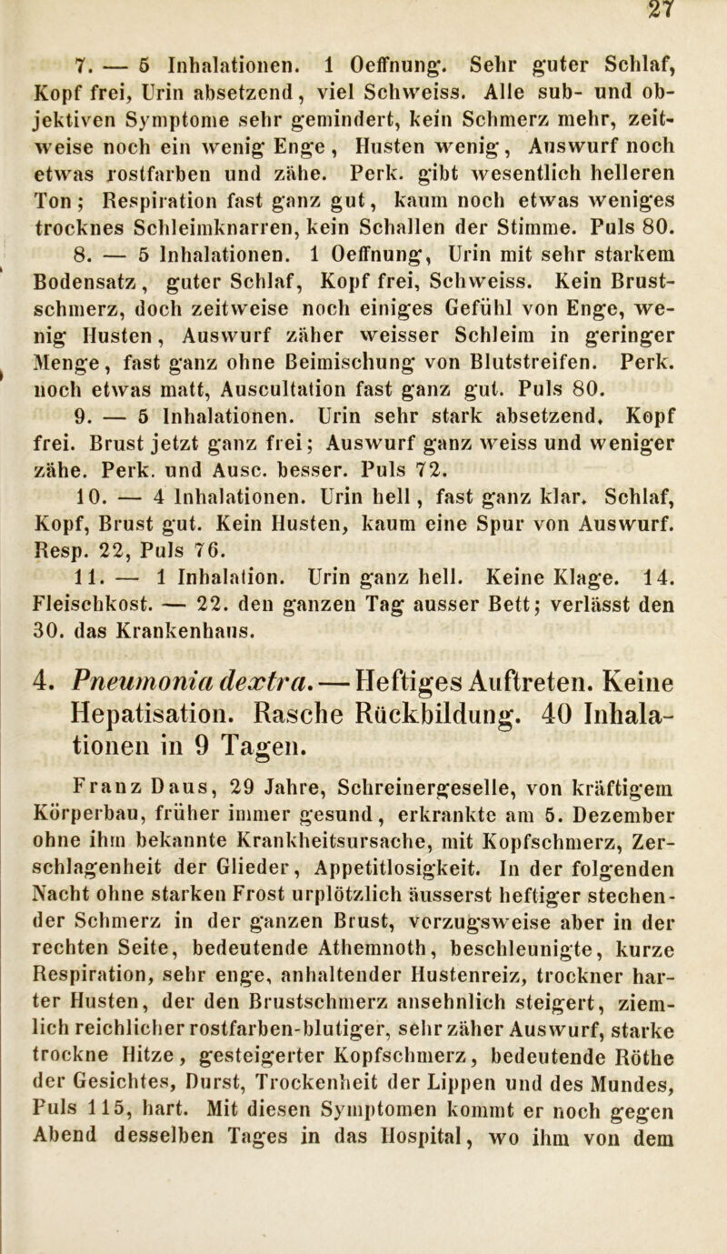 7. —- 5 Inhalationen. 1 Oeffnung. Sehr guter Schlaf, Kopf frei, Urin absetzend, viel Schvveiss. Alle sub- und ob- jektiven Symptome sehr gemindert, kein Schmerz mehr, zeit- weise noch ein wenig Enge, Husten wenig, Auswurf noch etwas rostfarben und zähe. Perk. gibt wesentlich helleren Ton; Respiration fast ganz gut, kaum noch etwas weniges trocknes Schleimknarren, kein Schallen der Stimme. Puls 80. 8. — 5 Inhalationen. 1 Oeffnung, Urin mit sehr starkem Bodensatz , guter Schlaf, Kopf frei, Schweiss. Kein Brust- schmerz, doch zeitweise noch einiges Gefühl von Enge, we- nig Husten, Auswurf zäher weisser Schleim in geringer Menge, fast ganz ohne Beimischung von Blutstreifen. Perk. noch etwas matt, Auscultalion fast ganz gut. Puls 80. 9. — 5 Inhalationen. Urin sehr stark absetzend. Kopf frei. Brust jetzt ganz frei; Auswurf ganz weiss und weniger zähe. Perk. und Ausc. besser. Puls 72. 10. — 4 Inhalationen. Urin hell, fast ganz klar. Schlaf, Kopf, Brust gut. Kein Husten, kaum eine Spur von Auswurf. Resp. 22, Puls 76. 11. — 1 Inhalalion. Urin ganz hell. Keine Klage. 14. Fleischkost. — 22. den ganzen Tag ausser Bett; verlässt den 30. das Krankenhaus. 4. Pneumonia dextrci.— Heftiges Auftreten. Keine Hepatisation. Rasche Rückbildung. 40 Inhala- tionen in 9 Tagen. Franz Daus, 29 Jahre, Schreinergeselle, von kräftigem Körperbau, früher immer gesund, erkrankte am 5. Dezember ohne ihm bekannte Krankheitsursache, mit Kopfschmerz, Zer- schlagenheit der Glieder, Appetitlosigkeit. In der folgenden Nacht ohne starken Frost urplötzlich äusserst heftiger stechen- der Schmerz in der ganzen Brust, vorzugsweise aber in der rechten Seite, bedeutende Athemnoth, beschleunigte, kurze Respiration, sehr enge, anhaltender Hustenreiz, trockner har- ter Husten, der den Brustschmerz ansehnlich steigert, ziem- lich reichlicher rostfarben-blutiger, sehr zäher Aus wurf, starke trockne Hitze, gesteigerter Kopfschmerz, bedeutende Röthe der Gesichtes, Durst, Trockenheit der Lippen und des Mundes, Puls 115, hart. Mit diesen Symptomen kommt er noch gegen Abend desselben Tages in das Hospital, wo ihm von dem