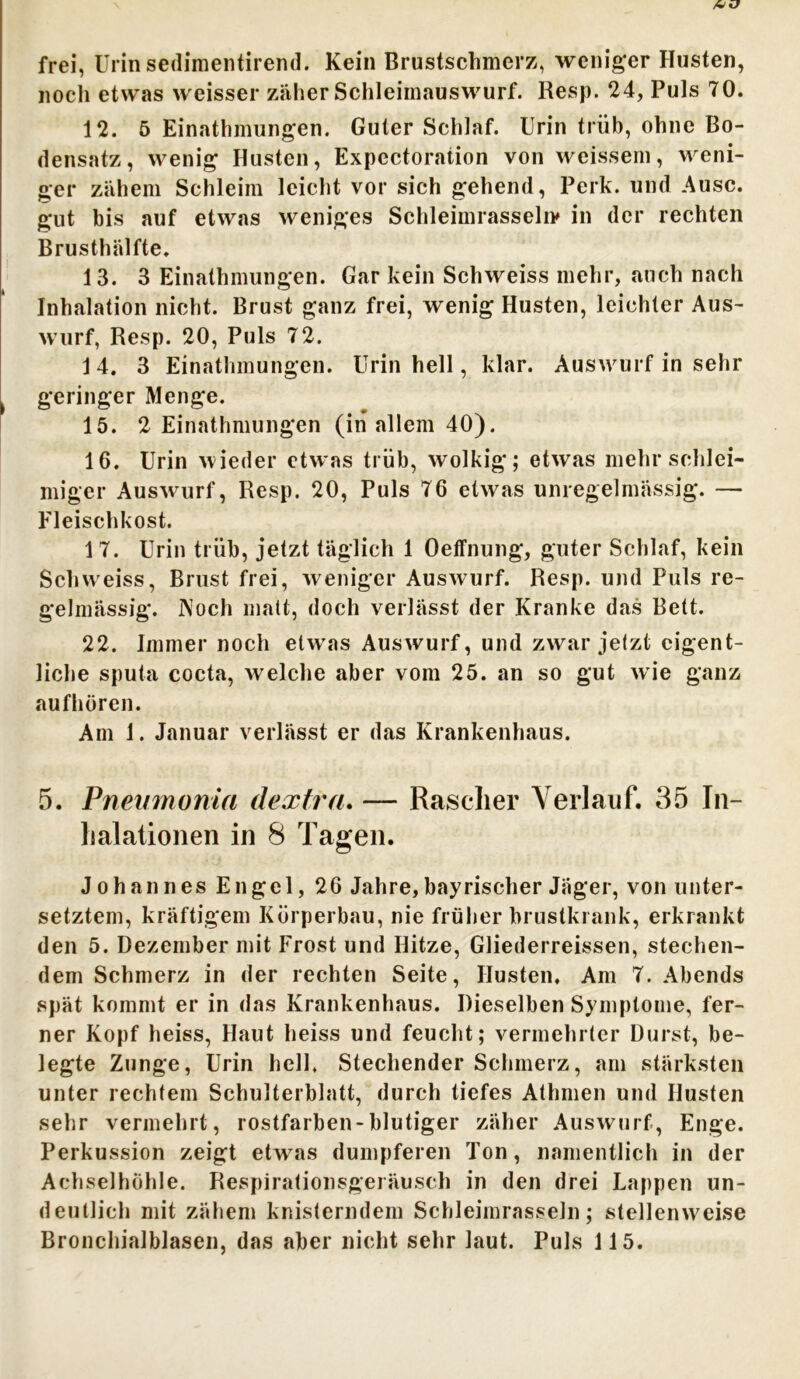 AU frei, Urin sedimentirend. Kein Brustschmerz, weniger Husten, noch etwas weisser zäher Schleimauswurf. Resp. 24, Puls 70. 12. 5 Einathmungen. Guter Schlaf. Urin trüb, ohne Bo- densatz, wenig Husten, Expectoration von weissem, weni- ger zähem Schleim leicht vor sich gehend, Perk. und Ausc. gut bis auf etwas weniges Schleimrasseliv in der rechten Brusthälfte. 13. 3 Einathmungen. Gar kein Schweiss mehr, auch nach Inhalation nicht. Brust ganz frei, wenig Husten, leichter Aus- wurf, Resp. 20, Puls 72. 14. 3 Einathmungen. Urin hell, klar. Auswurf in sehr geringer Menge. 15. 2 Einathmungen (in allem 40). 16. Urin wieder etwas trüb, wolkig; etwas mehr schlei- miger Auswurf, Resp. 20, Puls 76 etwas unregelmässig. — Fleischkost. 1 7. Urin trüb, jetzt täglich 1 Oeffnung, guter Schlaf, kein Schweiss, Brust frei, weniger Auswurf. Resp. und Puls re- gelmässig. Noch malt, doch verlässt der Kranke das Bett. 22. Immernoch etwas Auswurf, und zwar jelzt eigent- liche sputa cocta, welche aber vom 25. an so gut wie ganz aufhören. Am 1. Januar verlässt er das Krankenhaus. 5. Pneumoma dextra. — Rascher Verlauf. 35 In- halationen in 8 Tagen. Johannes Engel, 26 Jahre,bayrischer Jäger, von unter- setztem, kräftigem Körperbau, nie früher brustkrank, erkrankt den 5. Dezember mit Frost und Hitze, Gliederreissen, stechen- dem Schmerz in der rechten Seite, Husten. Am 7. Abends spät kommt er in das Krankenhaus. Dieselben Symptome, fer- ner Kopf heiss, Haut heiss und feucht; vermehrter Durst, be- legte Zunge, Urin hell. Stechender Schmerz, am stärksten unter rechtem Schulterblatt, durch tiefes Athmen und Husten sehr vermehrt, rostfarben-blutiger zäher Auswurf, Enge. Perkussion zeigt etw7as dumpferen Ton, namentlich in der Achselhöhle. Respirationsgei äusch in den drei Lappen un- deutlich mit zähem knisterndem Schleimrasseln; stellenweise