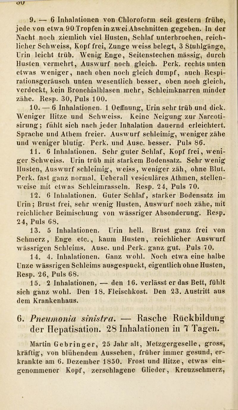 ou 9. — 6 Inhalationen von Chloroform seit gestern frühe, jede von etwa 90 Tropfen in zwei Abschnitten gegeben. In der Nacht noch ziemlich viel Husten, Schlaf unterbrochen, reich- licher Schweiss, Kopf frei, Zunge Aveiss belegt, 3 Stuhlgänge, Urin leicht trüb. Wenig Enge, Seitenstechen massig, durch Husten vermehrt, Auswurf noch gleich. Perk. rechts unten etwas weniger, nach oben noch gleich dumpf, auch Respi- rationsgeräusch unten wesentlich besser, oben noch gleich, verdeckt, kein Bronchialblasen mehr, Schleimknarren minder zähe. Resp. 30, Puls 100. 10. — 6 Inhalationen. 1 Oeffnung, Urin sehr trüb und dick. Weniger Hitze und Schweiss. Keine Neigung zur Narcoti- sirung; fühlt sich nach jeder Inhalation dauernd erleichtert. Sprache und Athem freier. Auswurf schleimig, weniger zähe und weniger blutig. Perk. und Ausc. besser. Puls 86. 11. 6 Inhalationen. Sehr guter Schlaf, Kopf frei, weni- ger Schweiss. Urin trüb mit starkem Bodensatz. Sehr wenig Husten, Auswurf schleimig, weiss, weniger zäh, ohne Blut. Perk. fast ganz normal, Ueberall vesiculäres Athmen, stellen- weise mit etwas Schleimrasseln. Resp. 24, Puls 70. 12. 6 Inhalationen. Guter Schlaf, starker Bodensatz im Urin; Brust frei, sehr wenig Husten, Auswurf noch zähe, mit reichlicher Beimischung von wässriger Absonderung. Resp. 24, Puls 68. 13. 5 Inhalationen. Urin hell. Brust ganz frei von Schmerz, Enge etc., kaum Husten, reichlicher Auswurf wässrigen Schleims. Ausc. und Perk. ganz gut. Puls 70. 14. 4. Inhalationen. Ganz wohl. Noch etwa eine halbe Unze wässrigen Schleims ausgespuckt, eigentlich ohne Husten, Resp. 26, Puls 68. 15. 2 Inhalationen, — den 16. verlässt er das Bett, fühlt sich ganz wohl. Den 18. Fleischkost. Den 23. Austritt aus dem Krankenhaus. 6. Pneumonia sinistra. — Rasche Rückbildung der Hepatisation. 28 Inhalationen in 7 Tagen. Martin Gebringer, 25 Jahr alt, Metzgergeselle, gross, kräftig, von blühendem Aussehen, früher immer gesund, er- krankte am 6. Dezember 1850. Frost und Hitze, etwas ein- genommener Kopf, zerschlagene Glieder, Kreuzschmerz,
