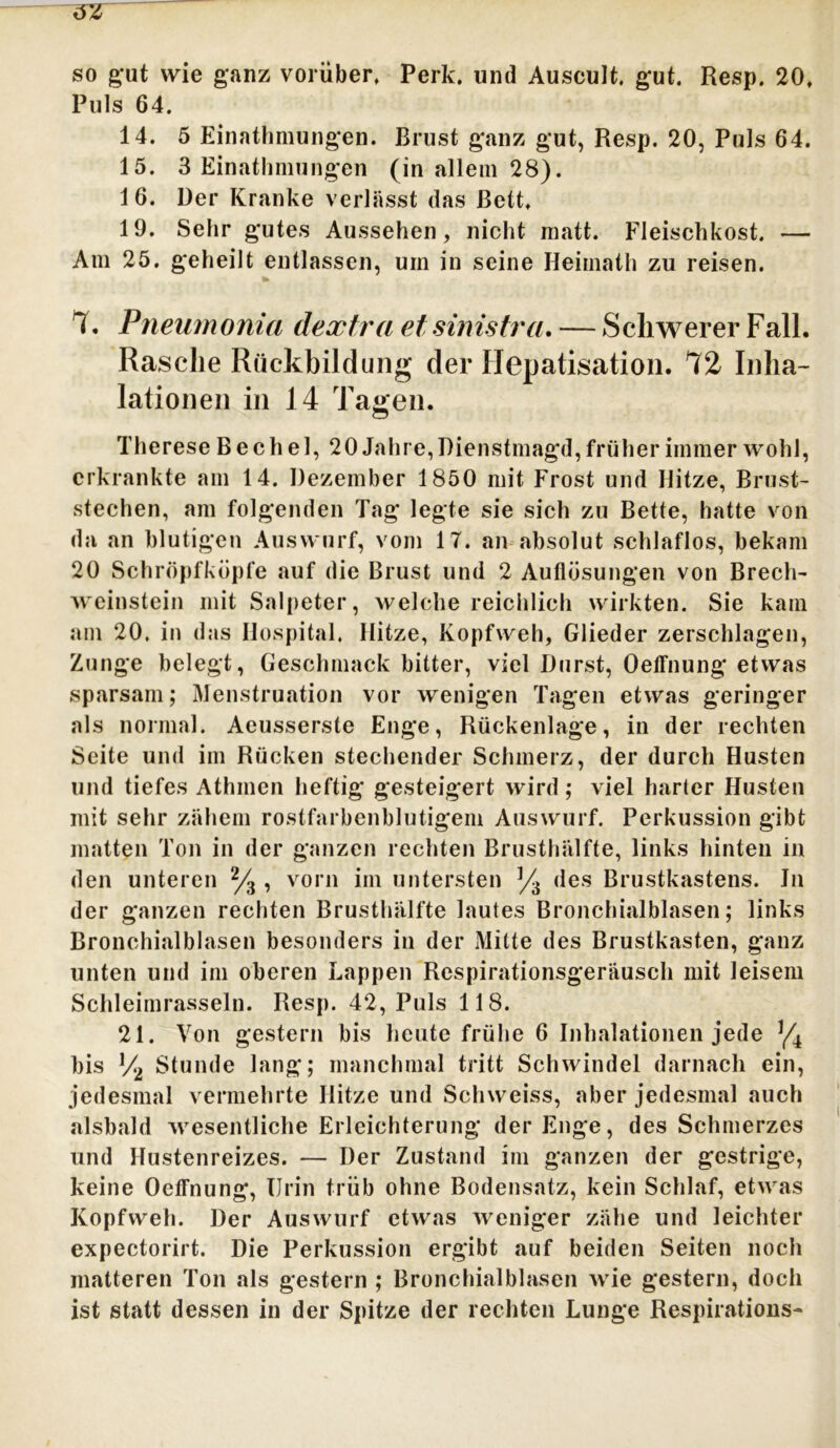 so gut wie ganz vorüber, Perk. und Auscult. gut. Resp. 20, Puls 64. 14. 5 Einathmungen. Brust ganz gut, Resp. 20, Puls 64. 15. 3 Einathmungen (in allem 28). 1 6. Der Kranke verlässt das Bett, 19. Sehr gutes Aussehen, nicht matt. Fleischkost. — Am 25. geheilt entlassen, um in seine Heimath zu reisen. 4 * Pneumonia dextra et sinistra. — Schwerer Fall. Rasche Rückbildung der Hepatisation. *72 Inha- lationen in 14 Tagen. Therese Bechel, 20 Jahre,Dienstmagd,früher immer wohl, erkrankte am 14. Dezember 1850 mit Frost und Hitze, Brust- stechen, am folgenden Tag legte sie sich zu Bette, hatte von da an blutigen Auswurf, vom IT. an absolut schlaflos, bekam 20 Schröpfköpfe auf die Brust und 2 Auflösungen von Brech- weinstein mit Salpeter, welche reichlich wirkten. Sie kam am 20. in das Hospital. Hitze, Kopfweh, Glieder zerschlagen, Zunge belegt, Geschmack bitter, viel Durst, Oeffnung etwas sparsam; Menstruation vor wenigen Tagen etwas geringer als normal. Aeusserste Enge, Rückenlage, in der rechten Seite und im Rücken stechender Schmerz, der durch Husten und tiefes Athmen heftig gesteigert wird; viel harter Husten mit sehr zähem rostfarbenblutigem Auswurf. Perkussion gibt matten Ton in der ganzen rechten Brusthälfte, links hinten in den unteren % , vorn im untersten ]/3 des Brustkastens. Jn der ganzen rechten Brusthälfte lautes Bronchialblasen; links Bronchialblasen besonders in der Mitte des Brustkasten, ganz unten und im oberen Lappen Respirationsgeräusch mit leisem Schleimrasseln. Resp. 42, Puls 118. 21. Von gestern bis heute frühe 6 Inhalationen jede */4 bis !/•> Stunde lang; manchmal tritt Schwindel darnach ein, jedesmal vermehrte Hitze und Schweiss, aber jedesmal auch alsbald wesentliche Erleichterung der Enge, des Schmerzes und Hustenreizes. — Der Zustand im ganzen der gestrige, keine Oeffnung, IJrin trüb ohne Bodensatz, kein Schlaf, etwas Kopfweh. Der Auswurf etwas weniger zähe und leichter expectorirt. Die Perkussion ergibt auf beiden Seiten noch matteren Ton als gestern ; Bronchialblasen wie gestern, doch ist statt dessen in der Spitze der rechten Lunge Respirations-