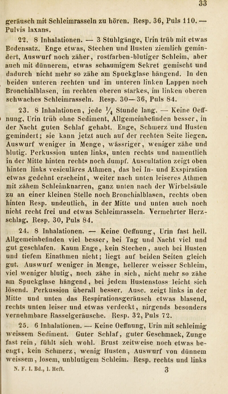 33 geräusch mit Schleimrasseln zu hören. Resp. 36, Puls 110. — Pulvis laxans, 22. 8 Inhalationen. — 3 Stuhlgänge, Urin trüb mit etwas Bodensatz. Enge etwas, Stechen und Husten ziemlich gemin- dert, Auswurf noch zäher, rostfarben-blutiger Schleim, aber auch mit dünnerem, etwas schaumigem Sekret gemischt und dadurch nicht mehr so zähe am Spuckglase hängend. In den beiden unteren rechten und im unteren linken Lappen noch Bronchialblasen, im rechten oberen starkes, im linken oberen schwaches Schleimrasseln. Resp. 30—36, Puls 84. 23. 8 Inhalationen, jede % Stunde lang. — Keine Oeff- » nung, Urin trüb ohne Sediment, Allgemeinbefinden besser, in der Nacht guten Schlaf gehabt. Enge, Schmerz und Husten gemindert; sie kann jetzt auch auf der rechten Seite liegen. Auswurf weniger in Menge, wässriger, weniger zähe und blutig. Perkussion unten links, unten rechts und namentlich in der Mitte hinten rechts noch dumpf. Auscultation zeigt oben hinten links vesiculäres Athmen, das bei In- und Exspiration etwas gedehnt erscheint, weiter nach unten leiseres Athmen mit zähem Schleimknarren, ganz unten nach der Wirbelsäule zu an einer kleinen Stelle noch Bronchialblasen, rechts oben hinten Resp. undeutlich, in der Mitte und unten auch noch nicht recht frei und etwas Schleimrasseln. Vermehrter Herz- schlag. Resp. 30, Puls 84. 24. 8 Inhalationen. — Keine Oeffnung, Urin fast hell. Allgemeinbefinden viel besser, bei Tag und Nacht viel und gut geschlafen. Kaum Enge, kein Stechen, auch bei Husten und tiefem Einathmen nicht; liegt auf beiden Seiten gleich gut. Auswurf weniger in Menge, hellerer weisser Schleim, viel weniger blutig, noch zähe in sich, nicht mehr so zähe am Spuckglase hängend, bei jedem Hustenstoss leicht sich lösend. Perkussion überall besser, Ausc. zeigt links in der Mitte und unten das Respirationsgeräusch etwas blasend, rechts unten leiser und etwas verdeckt, nirgends besonders vernehmbare Rasselgeräusche. Resp. 32, Puls 72. 25. 6 Inhalationen. — Keine Oeffnung, Urin mit schleimig weissem Sediment. Guter Schlaf, guter Geschmack, Zunge fast rein, fühlt sich wohl. Brust zeitweise noch etwas be- engt, kein Schmerz, wenig Husten, Auswurf von dünnem weissem, losem, unblutigem Schleim. Resp. rechts und links