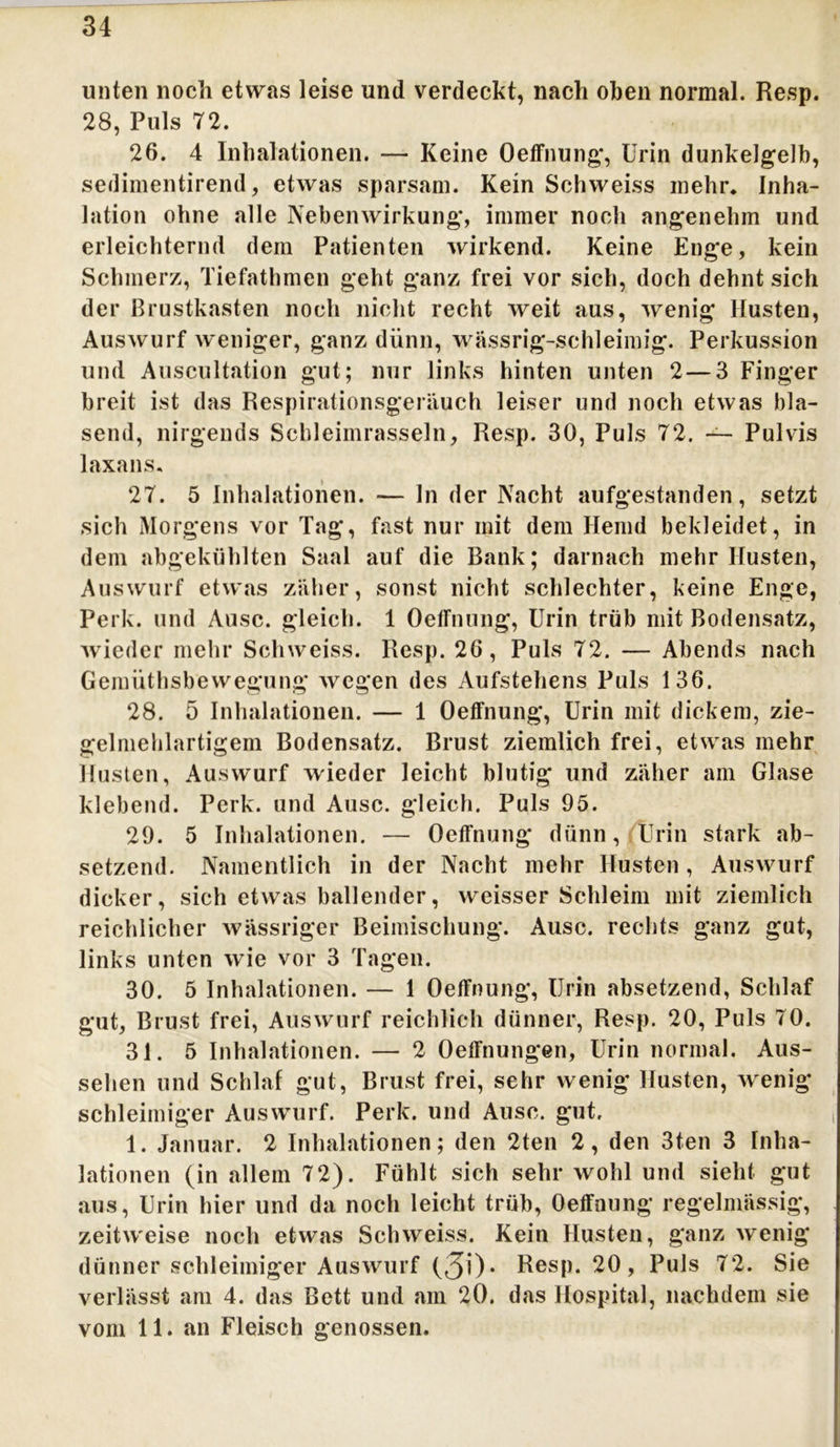 34 unten noch etwas leise und verdeckt, nach oben normal. Resp. 28, Puls 72. 26. 4 Inhalationen. — Keine Oeffnung, Urin dunkelgelb, sedimentirend, etwas sparsam. Kein Schweiss inehr. Inha- lation ohne alle Nebenwirkung, immer noch angenehm und erleichternd dem Patienten wirkend. Keine Enge, kein Schmerz, Tiefathmen geht ganz frei vor sich, doch dehnt sich der Brustkasten noch nicht recht weit aus, wenig Husten, Auswurf weniger, ganz dünn, wässrig-schleimig. Perkussion und Auscultation gut; nur links hinten unten 2—3 Finger breit ist das Respirationsgeräuch leiser und noch etwas bla- send, nirgends Schleimrasseln, Resp. 30, Puls 72. —- Pulvis laxans. 27. 5 Inhalationen. -— ln der Nacht aufgestanden, setzt sich Morgens vor Tag, fast nur mit dem Hemd bekleidet, in dem abgekühlten Saal auf die Bank; darnach mehr Husten, Auswurf etwas zäher, sonst nicht schlechter, keine Enge, Perk. und Ausc. gleich. 1 Oednung, Urin trüb mit Bodensatz, wieder mehr Schweiss. Resp. 26, Puls 72. — Abends nach Gemüthsbewegung wegen des Aufstehens Puls 136. 28. 5 Inhalationen. — 1 Oeffnung, Urin mit dickem, zie- gelmehlartigem Bodensatz. Brust ziemlich frei, etwas mehr Husten, Auswurf wieder leicht blutig und zäher am Glase klebend. Perk. und Ausc. gleich. Puls 95. 29. 5 Inhalationen. — Oeffnung dünn, Urin stark ab- setzend. Namentlich in der Nacht mehr Husten , Auswurf dicker, sich etwas ballender, weisser Schleim mit ziemlich reichlicher wässriger Beimischung. Ausc. rechts ganz gut, links unten wie vor 3 Tagen. 30. 5 Inhalationen. — 1 Oeffnung, Urin absetzend, Schlaf gut, Brust frei, Auswurf reichlich dünner, Resp. 20, Puls 70. 31. 5 Inhalationen. — 2 Oeffnungen, Urin normal. Aus- sehen und Schlaf gut, Brust frei, sehr wenig Husten, wenig schleimiger Auswurf. Perk. und Ausc. gut. 1. Januar. 2 Inhalationen; den 2ten 2, den 3ten 3 Inha- lationen (in allem 72). Fühlt sich sehr wohl und sieht gut aus, Urin hier und da noch leicht trüb, Oeffnung regelmässig, zeitweise noch etwas Schweiss. Kein Husten, ganz wenig dünner schleimiger Auswurf (30* Resp. 20, Puls 72. Sie verlässt am 4. das Bett und am 20. das Hospital, nachdem sie