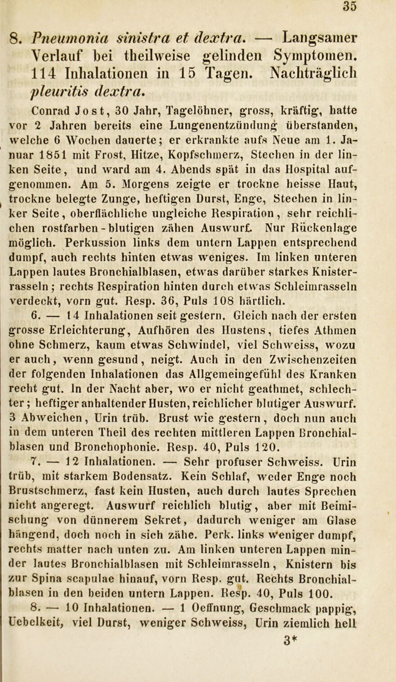 8. Pneumonia sinistra et dextra. — Langsamer Verlauf bei theilweise gelinden Symptomen. 114 Inhalationen in 15 Tagen. Nachträglich pleuritis dextra. Conrad Jost, 30 Jahr, Tagelöhner, gross, kräftig, hatte vor 2 Jahren bereits eine Lungenentzündung überstanden, welche 6 Wochen dauerte; er erkrankte aufs Neue am 1. Ja- nuar 1851 mit Frost, Hitze, Kopfschmerz, Stechen in der lin- ken Seite, und ward am 4. Abends spät in das Hospital auf- genommen. Am 5. Morgens zeigte er trockne heisse Haut, trockne belegte Zunge, heftigen Durst, Enge, Stechen in lin- ker Seite , oberflächliche ungleiche Respiration , sehr reichli- chen rostfarben - blutigen zähen Auswurf. Nur Rückenlage möglich. Perkussion links dem untern Lappen entsprechend dumpf, auch rechts hinten etwas weniges. Im linken unteren Lappen lautes Bronchialblasen, etwas darüber starkes Knister- rasseln ; rechts Respiration hinten durch etwas Schleimrasseln verdeckt, vorn gut. Resp. 36, Puls 108 härtlich. 6. — 14 Inhalationen seit gestern. Gleich nach der ersten grosse Erleichterung, Aufhören des Hustens, tiefes Athmen ohne Schmerz, kaum etwas Schwindel, viel Schweiss, wozu er auch, wenn gesund, neigt. Auch in den Zwischenzeiten der folgenden Inhalationen das Allgemeingefühl des Kranken recht gut. ln der Nacht aber, wo er nicht geathmet, schlech- ter ; heftiger anhaltender Husten, reichlicher blutiger Auswurf. 3 Abweichen, Urin trüb. Brust wie gestern, doch nun auch in dem unteren Theil des rechten mittleren Lappen ßronchial- blasen und Bronchophonie. Resp. 40, Puls 120. 7. — 12 Inhalationen. — Sehr profuser Schweiss. Urin trüb, mit starkem Bodensatz. Kein Schlaf, weder Enge noch Brustschmerz, fast kein Husten, auch durch lautes Sprechen nicht angeregt. Auswurf reichlich blutig, aber mit Beimi- schung von dünnerem Sekret, dadurch weniger am Glase hängend, doch noch in sich zähe. Perk. links weniger dumpf, rechts matter nach unten zu. Am linken unteren Lappen min- der lautes Bronchialblasen mit Schleimrasseln, Knistern bis zur Spina scapulae hinauf, vorn Resp. gut. Rechts Bronchial- blasen in den beiden untern Lappen. Resp. 40, Puls 100. 8. — 10 Inhalationen. — 1 Oeffnung, Geschmack pappig, Uebelkeit, viel Durst, weniger Schweiss, Urin ziemlich hell 3*