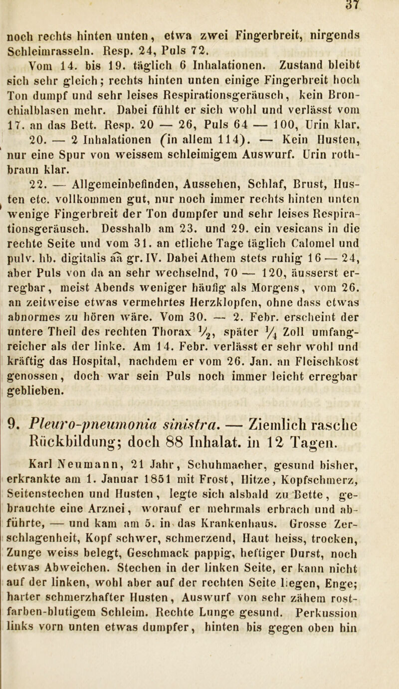 noch rechts hinten unten, etwa zwei Fingerbreit, nirgends Schleimrasseln. Resp. 24, Puls 72. Vom 14. bis 19. täglich 6 Inhalationen. Zustand bleibt sich sehr gleich; rechts hinten unten einige Fingerbreit hoch Ton dumpf und sehr leises Respirationsgeräusch, kein Bron- chialblasen mehr. Dabei fühlt er sich wohl und verlässt vom 17. an das Bett. Resp. 20 — 26, Puls 64 — 100, Urin klar. 20. — 2 Inhalationen (Tn allem 114). — Kein Husten, nur eine Spur von weissem schleimigem Auswurf. Urin roth- braun klar. 22. — Allgemeinbefinden, Aussehen, Schlaf, Brust, Hus- ten etc. vollkommen gut, nur noch immer rechts hinten unten wenige Fingerbreit der Ton dumpfer und sehr leises Respira- tionsgeräusch. Desshalb am 23. und 29. ein vesicans in die rechte Seite und vom 31. an etliche Tage täglich Calomel und pulv. hb. digitalis äa gr. IV. Dabei Athem stets ruhig 16 — 24, aber Puls von da an sehr wechselnd, 70 — 120, äusserst er- regbar, meist Abends weniger häufig als Morgens, vom 26. an zeitweise etwas vermehrtes Herzklopfen, ohne dass etwas abnormes zu hören wäre. Vom 30. — 2. Febr. erscheint der untere Theil des rechten Thorax V2, später ]/4 Zoll umfang- reicher als der linke. Am 14. Febr. verlässt er sehr wohl und kräftig das Hospital, nachdem er vom 26. Jan. an Fleischkost genossen, doch war sein Puls noch immer leicht erregbar geblieben. 9. Pleuro-pneumonia sinistra. — Ziemlich rasche Rückbildung; doch 88 Inhalat, in 12 Tagen. Karl Neu mann, 21 Jahr, Schuhmacher, gesund bisher, erkrankte am 1. Januar 1851 mit Frost, Hitze, Kopfschmerz, Seitenstechen und Husten , legte sich alsbald zu Bette, ge- brauchte eine Arznei, worauf er mehrmals erbrach und ab- führte, — und kam am 5. in das Krankenhaus. Grosse Zer- schlagenheit, Kopf schwer, schmerzend, Haut heiss, trocken, Zunge weiss belegt, Geschmack pappig, heftiger Durst, noch etwas Abweichen. Stechen in der linken Seite, er kann nicht auf der linken, wohl aber auf der rechten Seite l:egen, Enge; harter schmerzhafter Husten, Auswurf von sehr zähem rost- farben-blutigem Schleim. Rechte Lunge gesund. Perkussion links vorn unten etwas dumpfer, hinten bis gegen oben hin