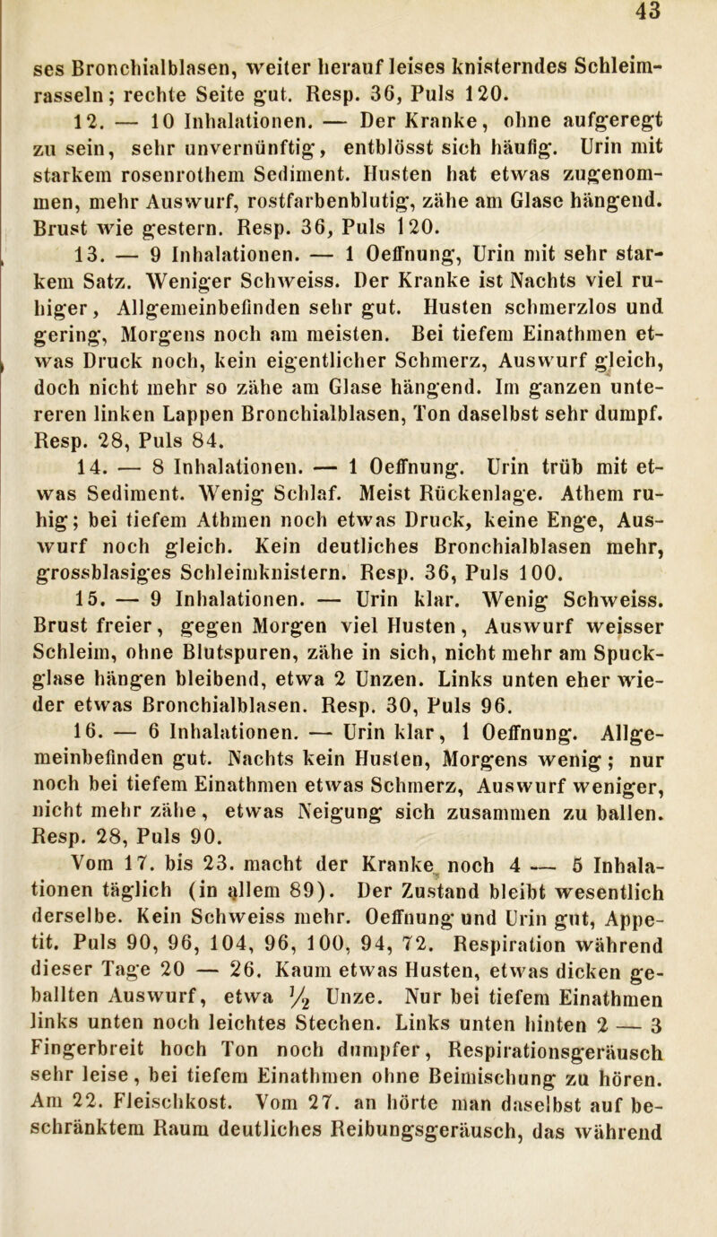 ses Bronchialblasen, weiter herauf leises knisterndes Schleim- rasseln; rechte Seite gut. Resp. 36, Puls 120. 12. — 10 Inhalationen. — Der Kranke, ohne aufgeregt zu sein, sehr unvernünftig, entblösst sich häufig. Urin mit starkem rosenrothem Sediment. Husten hat etwas zugenom- men, mehr Auswurf, rostfarbenblutig, zähe am Glase hängend. Brust wie gestern. Resp. 36, Puls 120. 13. — 9 Inhalationen. — 1 Oelfnung, Urin mit sehr star- kem Satz. Weniger Schweiss. Der Kranke ist Nachts viel ru- higer, Allgemeinbefinden sehr gut. Husten schmerzlos und gering, Morgens noch am meisten. Bei tiefem Einathmen et- was Druck noch, kein eigentlicher Schmerz, Auswurf gleich, doch nicht mehr so zähe am Glase hängend. Im ganzen unte- reren linken Lappen Bronchialblasen, Ton daselbst sehr dumpf. Resp. 28, Puls 84. 14. — 8 Inhalationen. — 1 Oeffnung. Urin trüb mit et- was Sediment. Wenig Schlaf. Meist Rückenlage. Athem ru- hig; bei tiefem Athmen noch etwas Druck, keine Enge, Aus- wurf noch gleich. Kein deutliches Bronchialblasen mehr, grossblasiges Schleimknistern. Resp. 36, Puls 100. 15. — 9 Inhalationen. — Urin klar. Wenig Schweiss. Brust freier, gegen Morgen viel Husten, Auswurf weisser Schleim, ohne Blutspuren, zähe in sich, nicht mehr am Spuck- glase hängen bleibend, etwa 2 Unzen. Links unten eher wie- der etwas ßronchialblasen. Resp. 30, Puls 96. 16. — 6 Inhalationen. — Urin klar, 1 Oeffnung. Allge- meinbefinden gut. Nachts kein Husten, Morgens wenig; nur noch bei tiefem Einathmen etwas Schmerz, Auswurf weniger, nicht mehr zähe, etwas Neigung sich zusammen zu ballen. Resp. 28, Puls 90. Vom 17. bis 23. macht der Kranke noch 4 — 5 Inhala- tionen täglich (in iplem 89). Der Zustand bleibt wesentlich derselbe. Kein Schweiss mehr. Oeffnung und Urin gut, Appe- tit. Puls 90, 96, 104, 96, 100, 94, 72. Respiration während dieser Tage 20 — 26. Kaum etwas Husten, etwas dicken ge- ballten Auswurf, etwa J/2 Unze. Nur bei tiefem Einathmen links unten noch leichtes Stechen. Links unten hinten 2 — 3 Fingerbreit hoch Ton noch dumpfer, Respirationsgeräusch sehr leise, bei tiefem Einathmen ohne Beimischung zu hören. Am 22. Fleischkost. Vom 27. an hörte man daselbst auf be- schränktem Raum deutliches Reibungsgeräusch, das während