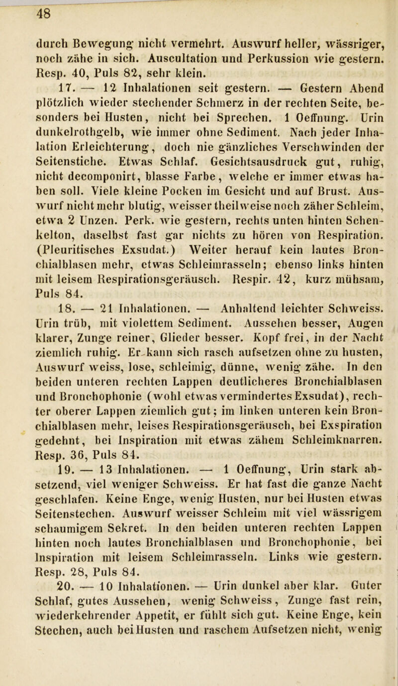 durch Bewegung; nicht vermehrt. Auswurf heller, wässriger, noch zähe in sich. Auscultation und Perkussion wie gestern. Resp. 40, Puls 82, sehr klein. 17. — 12 Inhalationen seit gestern. — Gestern Abend plötzlich wieder stechender Schmerz in der rechten Seite, be- sonders bei Husten, nicht bei Sprechen. 1 Oeffnung. Urin dunkelrothgelb, wie immer ohne Sediment. Nach jeder Inha- lation Erleichterung, doch nie gänzliches Verschwinden der Seitenstiche. Etwas Schlaf. Gesichtsausdruck gut, ruhig, nicht decomponirt, blasse Farbe, welche er immer etwas ha- ben soll. Viele kleine Pocken im Gesicht und auf Brust. Aus- wurf nicht mehr blutig, weissertheil weise noch zäher Schleim, etwa 2 Unzen. Perk. wie gestern, rechts unten hinten Schen- kelton, daselbst fast gar nichts zu hören von Respiration. (Pleuritisches Exsudat.) Weiter herauf kein lautes Bron- chialblasen mehr, etwas Schleimrasseln; ebenso links hinten mit leisem Respirationsgeräusch. Respir. 42, kurz mühsam, Puls 84. 18. — 21 Inhalationen. — Anhaltend leichter Schweiss. Urin trüb, mit violettem Sediment. Aussehen besser, Augen klarer, Zunge reiner, Glieder besser. Kopf frei, in der Nacht ziemlich ruhig. Er.kann sich rasch aufsetzen ohne zu husten, Auswurf weiss, lose, schleimig, dünne, wenig zähe. In den beiden unteren rechten Lappen deutlicheres Bronchialblasen und Bronchophonie (wohl etwas vermindertes Exsudat), rech- ter oberer Lappen ziemlich gut; im linken unteren kein Bron- chialblasen mehr, leises Respirationsgeräusch, bei Exspiration gedehnt, bei Inspiration mit etwas zähem Schleimknarren. Resp. 36, Puls 84. 19. — 13 Inhalationen. — 1 Oeffnung, Urin stark ab- setzend, viel weniger Schweiss. Er hat fast die ganze Nacht geschlafen. Keine Enge, wenig Husten, nur bei Husten etwas Seitenstechen. Auswurf weisser Schleim mit viel wässrigem schaumigem Sekret. In den beiden unteren rechten Lappen hinten noch lautes Bronchialblasen und Bronchophonie, bei Inspiration mit leisem Schleimrasseln. Links wie gestern. Resp. 28, Puls 84. 20. — 10 Inhalationen. — Urin dunkel aber klar. Guter Schlaf, gutes Aussehen, wenig Schweiss, Zunge fast rein, wiederkehrender Appetit, er fühlt sich gut. Keine Enge, kein Stechen, auch bei Husten und raschem Aufsetzen nicht, wenig