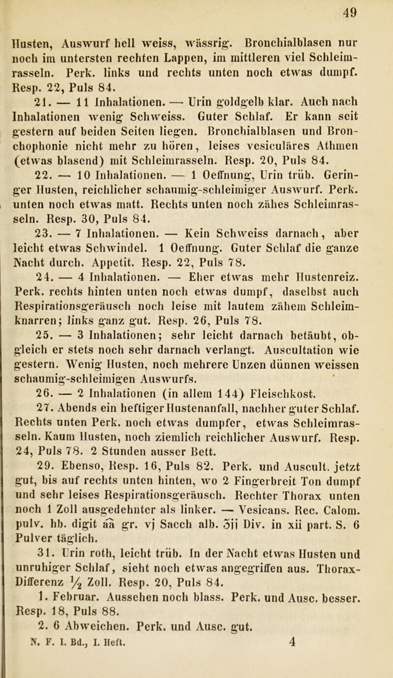 Husten, Auswurf hell weiss, wässrig. Bronchialblasen nur noch im untersten rechten Lappen, im mittleren viel Schleim- rasseln. Perk. links und rechts unten noch etwas dumpf. Resp. 22, Puls 84. 21. — 11 Inhalationen. — Urin goldgelb klar. Auch nach Inhalationen wenig Schweiss. Guter Schlaf. Er kann seit gestern auf beiden Seiten liegen. Bronchialblasen und Bron- chophonie nicht mehr zu hören, leises vesiculäres Athmen (etwas blasend) mit Schleimrasseln. Resp. 20, Puls 84. 22. — 10 Inhalationen. — 1 Oeffnung, Urin trüb. Gerin- ger Husten, reichlicher schaumig-schleimiger Auswurf. Perk. unten noch etwas matt. Rechts unten noch zähes Schleimras- seln. Resp. 30, Puls 84. 23. — 7 Inhalationen. — Kein Schweiss darnach, aber leicht etwas Schwindel. 1 Oeffnung. Guter Schlaf die ganze Nacht durch. Appetit. Resp. 22, Puls 78. 24. — 4 Inhalationen. — Eher etwas mehr Hustenreiz. Perk. rechts hinten unten noch etwas dumpf, daselbst auch Respirationsgeräusch noch leise mit lautem zähem Schleim- knarren; links ganz gut. Resp. 26, Puls 78. 25. — 3 Inhalationen; sehr leicht darnach betäubt, ob- gleich er stets noch sehr darnach verlangt. Auscultation wie gestern. Wenig Husten, noch mehrere Unzen dünnen weissen schaumig-schleimigen Auswurfs. 26. — 2 Inhalationen (in allem 144) Fleischkost. 27. Abends ein heftiger Hustenanfall, nachher guter Schlaf. Rechts unten Perk. noch etwas dumpfer, etwas Schleimras- seln. Kaum Husten, noch ziemlich reichlicher Auswurf. Resp. 24, Puls 78. 2 Stunden ausser Bett. 29. Ebenso, Resp. 16, Puls 82. Perk. und Auscult. jetzt gut, bis auf rechts unten hinten, wo 2 Fingerbreit Ton dumpf und sehr leises Respirationsgeräusch. Rechter Thorax unten noch 1 Zoll ausgedehnter als linker. — Yesicans. Rec. Calom. pulv. hb. digit üa gr. vj Sacch alb. 3jj Div. in xii part. S. 6 Pulver täglich. 31. Urin roth, leicht trüb. In der Nacht etwas Husten und unruhiger Schlaf, sieht noch etwas angegriffen aus. Thorax- Differenz y2 Zoll. Resp. 20, Puls 84. 1. Februar. Aussehen noch blass. Perk. und Ausc. besser. Resp. 18, Puls 88. 2. 6 Abweichen. Perk. und Ausc. gut. N. F. I. Bd., I. Heft. 4