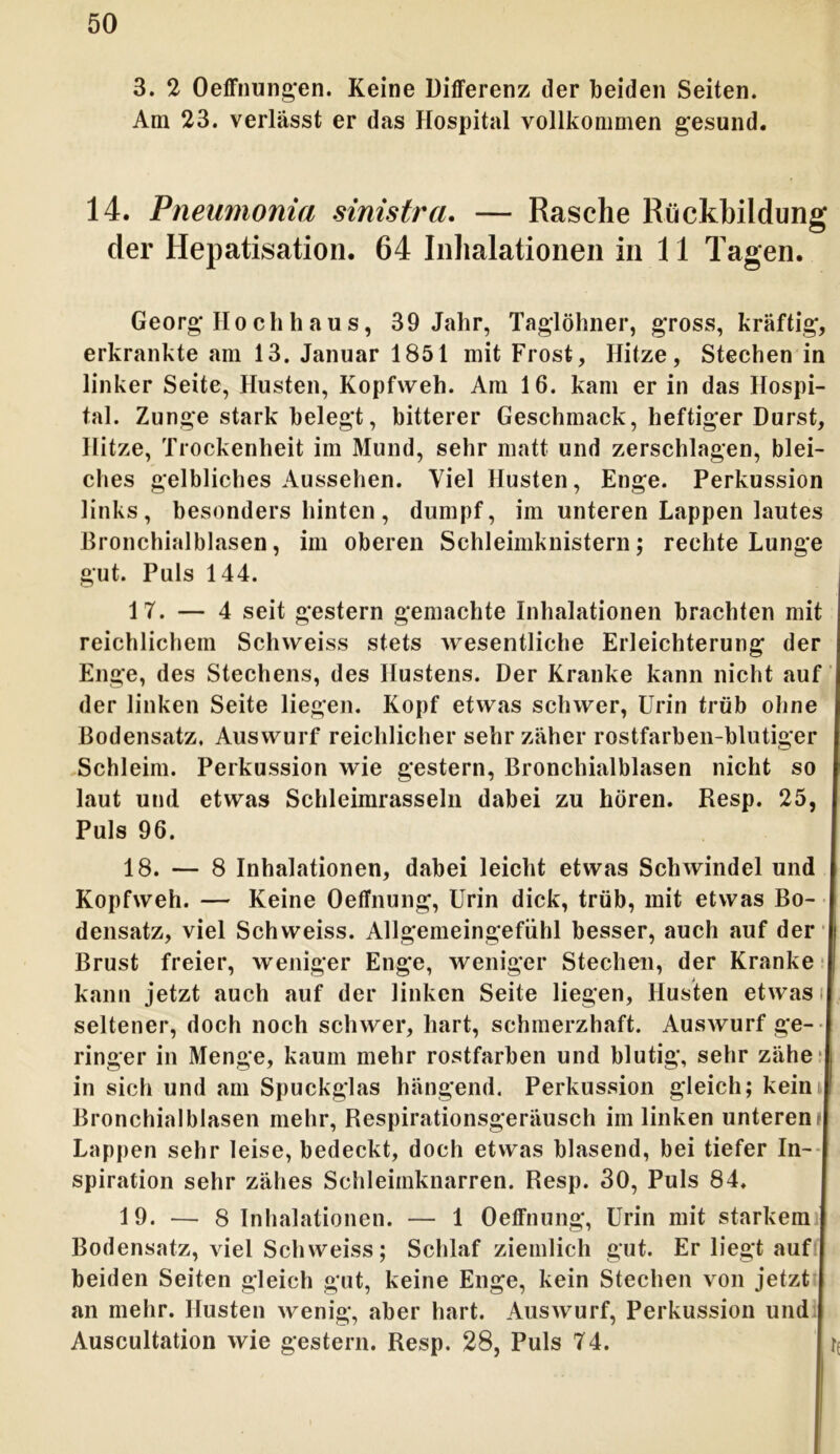 3. 2 Oeffnungen. Keine Differenz der beiden Seiten. Am 23. verlässt er das Hospital vollkommen gesund. 14. Pneumonia sinistra. — Rasche Rückbildung der Hepatisation. 64 Inhalationen in 11 Tagen. Georg Hochhaus, 39 Jahr, Taglöhner, gross, kräftig, erkrankte am 13. Januar 1851 mit Frost, Hitze, Stechen in linker Seite, Husten, Kopfweh. Am 16. kam er in das Hospi- tal. Zunge stark belegt, bitterer Geschmack, heftiger Durst, Hitze, Trockenheit im Mund, sehr matt und zerschlagen, blei- ches gelbliches Aussehen. Viel Husten, Enge. Perkussion links, besonders hinten, dumpf, im unteren Lappen lautes Bronchialblasen, im oberen Schleimknistern; rechte Lunge gut. Puls 144. 17. — 4 seit gestern gemachte Inhalationen brachten mit reichlichem Schvveiss stets wesentliche Erleichterung der Enge, des Stechens, des Hustens. Der Kranke kann nicht auf der linken Seite liegen. Kopf etwas schwer, Urin trüb ohne Bodensatz. Auswurf reichlicher sehr zäher rostfarben-blutiger Schleim. Perkussion wie gestern, Bronchialblasen nicht so laut und etwas Schleimrasseln dabei zu hören. Resp. 25, Puls 96. 18. — 8 Inhalationen, dabei leicht etwas Schwindel und Kopfweh. — Keine Oeffnung, Urin dick, trüb, mit etwas Bo- densatz, viel Schweiss. Allgemeingefühl besser, auch auf der Brust freier, weniger Enge, weniger Stechen, der Kranke kann jetzt auch auf der linken Seite liegen, Husten etwas seltener, doch noch schwer, hart, schmerzhaft. Auswurf ge- ringer in Menge, kaum mehr rostfarben und blutig, sehr zähe- in sich und am Spuckglas hängend. Perkussion gleich; kein Bronchialblasen mehr, Respirationsgeräusch im linken unteren* Lappen sehr leise, bedeckt, doch etwas blasend, bei tiefer In- spiration sehr zähes Schleimknarren. Resp. 30, Puls 84. 19. — 8 Inhalationen. — 1 Oeffnung, Urin mit starkem Bodensatz, viel Schweiss; Schlaf ziemlich gut. Er liegt auf | beiden Seiten gleich gut, keine Enge, kein Stechen von jetzt an mehr. Husten wenig, aber hart. Auswurf, Perkussion und Auscultation wie gestern. Resp. 28, Puls 74.