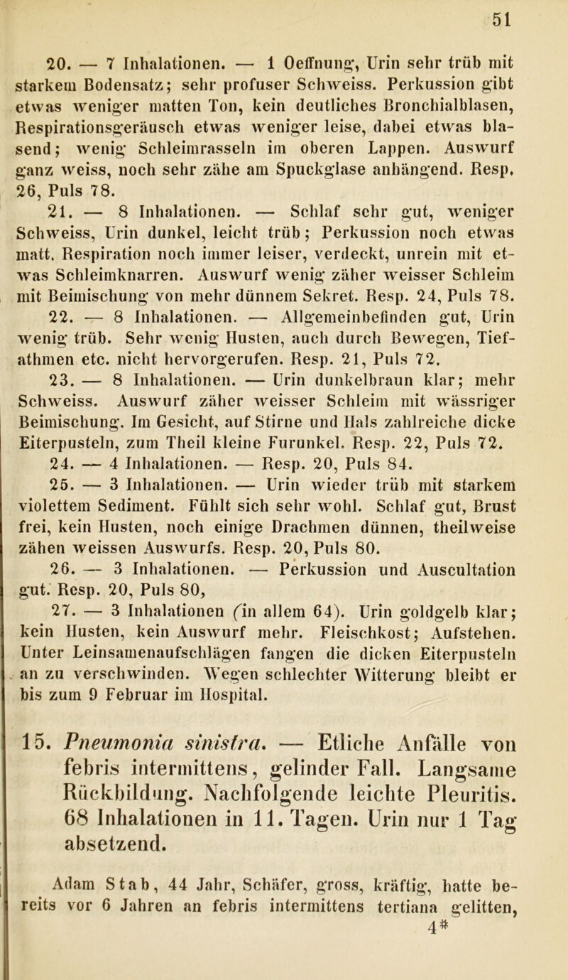 20. — 7 Inhalationen. — 1 Oeffnung, Urin sehr trüb mit starkem Bodensatz; sehr profuser Schweiss. Perkussion gibt etwas weniger matten Ton, kein deutliches Bronchialblasen, Respirationsgeräusch etwas weniger leise, dabei etwas bla- send ; wenig Schleimrasseln im oberen Lappen. Auswurf ganz weiss, noch sehr zähe am Spuckglase anhängend. Resp. 26, Puls 78. 21. — 8 Inhalationen. — Schlaf sehr gut, weniger Schweiss, Urin dunkel, leicht trüb; Perkussion noch etwas matt. Respiration noch immer leiser, verdeckt, unrein mit et- was Schleimknarren. Auswurf wenig zäher wreisser Schleim mit Beimischung von mehr dünnem Sekret. Resp. 24, Puls 78. 22. — 8 Inhalationen. — Allgemeinbefinden gut, Urin wenig trüb. Sehr wenig Husten, auch durch Bewegen, Tief- athmen etc. nicht hervorgerufen. Resp. 21, Puls 72. 23. — 8 Inhalationen. — Urin dunkelbraun klar; mehr Schweiss. Auswurf zäher weisser Schleim mit wässriger Beimischung. Im Gesicht, auf Stirne und Hals zahlreiche dicke Eiterpusteln, zum Theil kleine Furunkel. Resp. 22, Puls 72. 24. — 4 Inhalationen. — Resp. 20, Puls 84. 25. — 3 Inhalationen. — Urin wieder trüb mit starkem violettem Sediment. Fühlt sich sehr wohl. Schlaf gut, Brust frei, kein Husten, noch einige Drachmen dünnen, theilweise zähen weissen Auswurfs. Resp. 20, Puls 80. 26. — 3 Inhalationen. — Perkussion und Auscultation gut. Resp. 20, Puls 80, 27. — 3 Inhalationen (in allem 64). Urin goldgelb klar; kein Husten, kein Auswurf mehr. Fleischkost; Aufstehen. Unter Leinsamenaufschlägen fangen die dicken Eiterpusteln an zu verschwinden. Wegen schlechter Witterung bleibt er bis zum 9 Februar im Hospital. 15. Pneumonia sinistra. — Etliche Anfalle von febris intermittens, gelinder Fall. Langsame Rückbildung. Nachfolgende leichte Pleuritis. 68 Inhalationen in 11. Tagen. Urin nur 1 Tag absetzend. Adam Stab, 44 Jahr, Schäfer, gross, kräftig, hatte be- reits vor 6 Jahren an febris intermittens tertiana gelitten, 4#