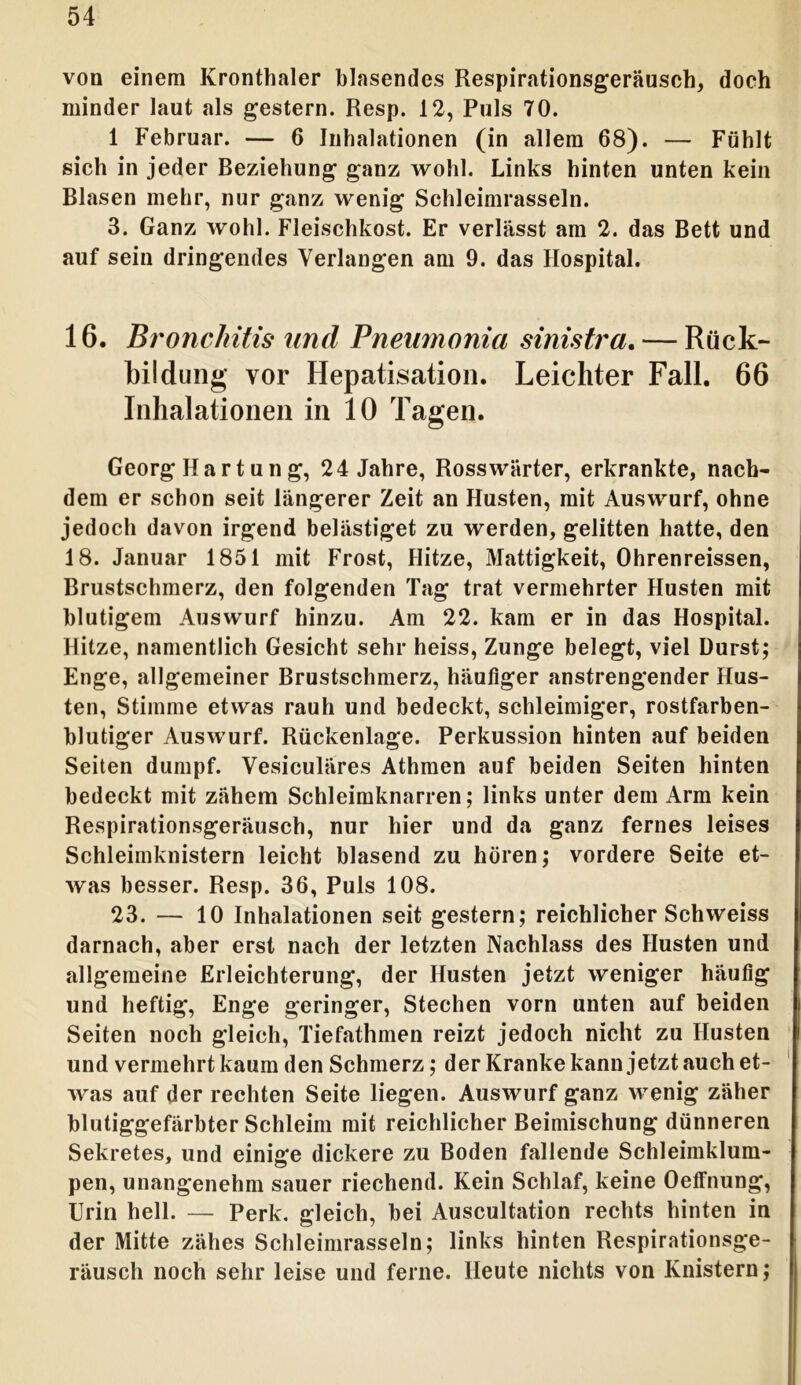 von einem Kronthaler blasendes Respirationsgeräuseh, doch minder laut als gestern. Resp. 12, Puls 70. 1 Februar. — 6 Inhalationen (in allem 68). — Fühlt sich in jeder Beziehung ganz wohl. Links hinten unten kein Blasen mehr, nur ganz wenig Schleimrasseln. 3. Ganz wohl. Fleischkost. Er verlässt am 2. das Bett und auf sein dringendes Verlangen am 9. das Hospital. 16. Bronchitis und Pnemnonia sinistra. — Rück- bildung vor Hepatisation. Leichter Fall. 66 Inhalationen in 10 Tagen. Georg Hartung, 24 Jahre, Ross Wärter, erkrankte, nach- dem er schon seit längerer Zeit an Husten, mit Auswurf, ohne jedoch davon irgend belästiget zu werden, gelitten hatte, den 18. Januar 1851 mit Frost, Hitze, Mattigkeit, Ohrenreissen, Brustschmerz, den folgenden Tag trat vermehrter Husten mit blutigem Auswurf hinzu. Am 22. kam er in das Hospital. Hitze, namentlich Gesicht sehr heiss, Zunge belegt, viel Durst; Enge, allgemeiner Brustschmerz, häufiger anstrengender Hus- ten, Stimme etwas rauh und bedeckt, schleimiger, rostfarben- blutiger Auswurf. Rückenlage. Perkussion hinten auf beiden Seiten dumpf. Vesiculäres Athmen auf beiden Seiten hinten bedeckt mit zähem Schleimknarren; links unter dem Arm kein Respirationsgeräusch, nur hier und da ganz fernes leises Schleimknistern leicht blasend zu hören; vordere Seite et- was besser. Resp. 36, Puls 108. 23. — 10 Inhalationen seit gestern; reichlicher Schweiss darnach, aber erst nach der letzten Nachlass des Husten und allgemeine Erleichterung, der Husten jetzt weniger häufig und heftig, Enge geringer, Stechen vorn unten auf beiden Seiten noch gleich, Tiefathmen reizt jedoch nicht zu Husten und vermehrt kaum den Schmerz; der Kranke kann jetzt auch et- was auf der rechten Seite liegen. Auswurf ganz wenig zäher blutiggefärbter Schleim mit reichlicher Beimischung dünneren Sekretes, und einige dickere zu Boden fallende Schleimklum- pen, unangenehm sauer riechend. Kein Schlaf, keine Oeffnung, Urin hell. — Perk. gleich, bei Auscultation rechts hinten in der Mitte zähes Schleimrasseln; links hinten Respirationsge- räusch noch sehr leise und ferne. Heute nichts von Knistern;