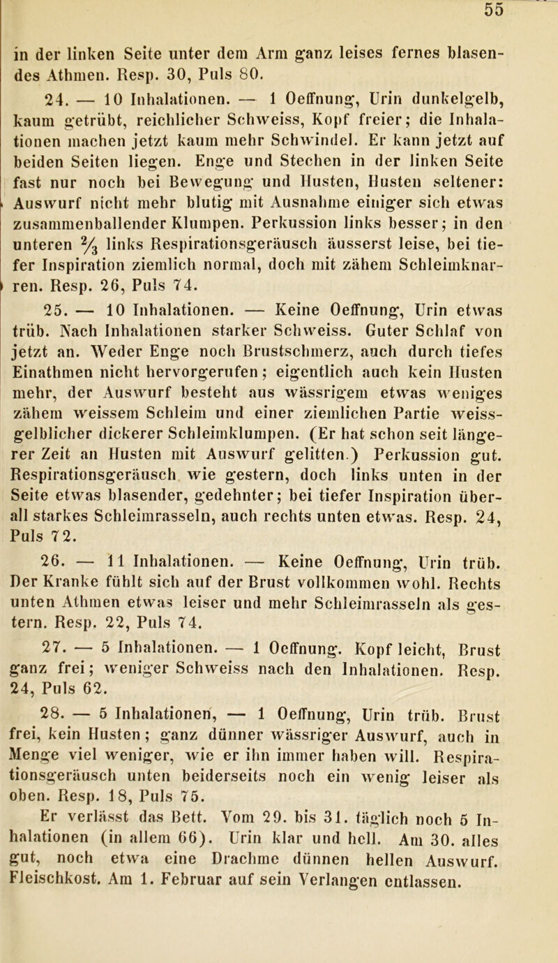 in der linken Seite unter dem Arm ganz leises fernes blasen- des Athmen. Resp. 30, Puls 80. 24. — 10 Inhalationen. — 1 Oetfnung, Urin dunkelgelb, kaum getrübt, reichlicher Schweiss, Kopf freier; die Inhala- tionen machen jetzt kaum mehr Schwindel. Er kann jetzt auf beiden Seiten liegen. Enge und Stechen in der linken Seite fast nur noch bei Bewegung und Husten, Husten seltener: > Auswurf nicht mehr blutig mit Ausnahme einiger sich etwas zusammenballender Klumpen. Perkussion links besser; in den unteren % links Respirationsgeräusch äusserst leise, bei tie- fer Inspiration ziemlich normal, doch mit zähem Schleimknar- ► ren. Resp. 26, Puls 74. 25. — 10 Inhalationen. — Keine Oetfnung, Urin etwas trüb. Nach Inhalationen starker Schweiss. Guter Schlaf von jetzt an. Weder Enge noch Brustschmerz, auch durch tiefes Einathmen nicht hervorgerufen; eigentlich auch kein Husten mehr, der Auswurf besteht aus wässrigem etwas weniges zähem weissem Schleim und einer ziemlichen Partie weiss- gelblicher dickerer Schleimklumpen. (Er hat schon seit länge- rer Zeit an Husten mit Auswurf gelitten.) Perkussion gut. Respirationsgeräusch wie gestern, doch links unten in der Seite etwas blasender, gedehnter; bei tiefer Inspiration über- all starkes Schleimrasseln, auch rechts unten etwas. Resp. 24, Puls 7 2. 26. — 11 Inhalationen. — Keine Oetfnung, Urin trüb. Der Kranke fühlt sich auf der Brust vollkommen wohl. Rechts unten Athmen etwas leiser und mehr Schleimrasseln als ges- tern. Resp. 22, Puls 74. 27. — 5 Inhalationen. — 1 Oeffnung. Kopf leicht, Brust ganz frei; weniger Schweiss nach den Inhalationen. Resp. 24, Puls 62. 28. — 5 Inhalationen, — 1 Oetfnung, Urin trüb. Brust frei, kein Husten; ganz dünner wässriger Auswurf, auch in Menge viel weniger, wie er ihn immer haben will. Respira- tionsgeräusch unten beiderseits noch ein wenig leiser als oben. Resp. 18, Puls 75. Er verlässt das Bett. Vom 29. bis 31. täglich noch 5 In- halationen (in allem 66). Urin klar und hell. Am 30. alles gut, noch etwa eine Drachme dünnen hellen Auswurf. Fleischkost. Am 1. Februar auf sein Verlangen entlassen.