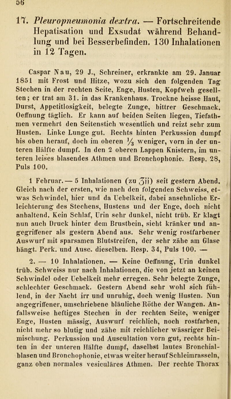 Dö IT. Pleuropneumonia dextra. — Fortschreitende Hepatisation und Exsudat während Behand- lung und bei Besserbefinden, 130 Inhalationen in 12 Tagen. Caspar Nau, 29 J., Schreiner, erkrankte am 29. Januar 1851 mit Frost und Hitze, wozu sich den folgenden Tag Stechen in der rechten Seite, Enge, Husten, Kopfweh gesell- ten; er trat am 31. in das Krankenhaus, Trockne heisse Haut, Durst, Appetitlosigkeit, belegte Zunge, bittrer Geschmack, Oeffnung täglich. Er kann auf beiden Seiten liegen, Tiefath- men vermehrt den Seitenstich wesentlich und reizt sehr zum Husten. Linke Lunge gut. Rechts hinten Perkussion dumpf bis oben herauf, doch im oberen % weniger, vorn in der un- teren Hälfte dumpf. In den 2 oberen Lappen Knistern, im un- teren leises blasendes Athmen und Bronchophonie. Resp. 28, Puls 100, 1 Februar.— 5 Inhalationen (zu 3ii) seit gestern Abend, Gleich nach der ersten, wie nach den folgenden Schweiss, et- was Schwindel, hier und da Uebelkeit, dabei ansehnliche Er- leichterung des Stechens, Hustens und der Enge, doch nicht anhaltend. Kein Schlaf, Urin sehr dunkel, nicht trüb. Er klagt nun auch Druck hinter dem Brustbein, sieht kränker und an- gegriffener als gestern Abend aus. Sehr wenig rostfarbener Auswurf mit sparsamen Blutstreifen, der sehr zähe am Glase hängt. Perk. und Ausc. dieselben. Resp. 34, Puls 100. — 2. — 10 Inhalationen. — Keine Oeffnung, Urin dunkel trüb. Schweiss nur nach Inhalationen, die von jetzt an keinen Schwindel oder Uebelkeit mehr erregen. Sehr belegte Zunge, schlechter Geschmack. Gestern Abend sehr wohl sich füh- lend, in der Nacht irr und unruhig, doch wenig Husten. Nun angegriffener, umschriebene bläuliche Rothe der Wangen. An- fallsweise heftiges Stechen in der rechten Seite, weniger Enge, Husten mässig, Auswurf reichlich, noch rostfarben, nicht mehr so blutig und zähe mit reichlicher w*ässriger Bei- mischung. Perkussion und Auscultation vorn gut, rechts hin- ten in der unteren Hälfte dumpf, daselbst lautes Bronchial- blasen und Bronchophonie, etwas weiter herauf Schleimrasseln, ganz oben normales vesiculäres Athmen. Der rechte Thorax
