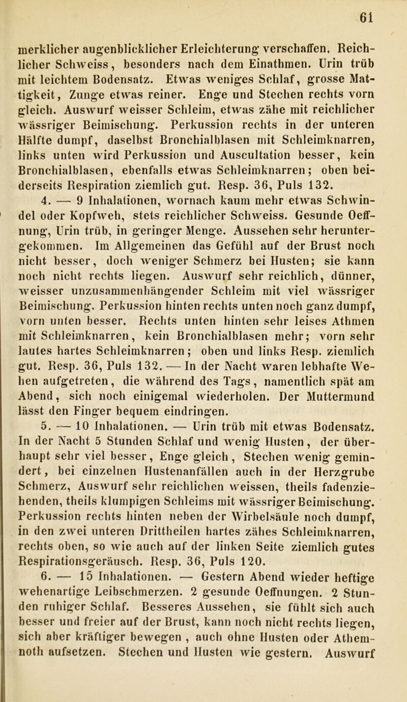 merklicher augenblicklicher Erleichterung verschaffen. Reich- licher Schweiss, besonders nach dem Einathmen. Urin trüb mit leichtem Bodensatz. Etwas weniges Schlaf, grosse Mat- tigkeit, Zunge etwas reiner. Enge und Stechen rechts vorn gleich. Auswurf weisser Schleim, etwas zähe mit reichlicher wässriger Beimischung. Perkussion rechts in der unteren Hälfte dumpf, daselbst Bronchialblasen mit Schleimknarren, links unten wird Perkussion und Auscultation besser, kein Bronchialblasen, ebenfalls etwas Schleimknarren; oben bei- derseits Respiration ziemlich gut. Resp. 36, Puls 132. 4. — 9 Inhalationen, wornach kaum mehr etwas Schwin- del oder Kopfweh, stets reichlicher Schweiss. Gesunde Oeff- nung, Urin trüb, in geringer Menge. Aussehen sehr herunter- gekommen. Im Allgemeinen das Gefühl auf der Brust noch nicht besser, doch weniger Schmerz bei Husten; sie kann noch nicht rechts liegen. Auswurf sehr reichlich, dünner, weisser unzusammenhängender Schleim mit viel wässriger Beimischung. Perkussion hinten rechts unten noch ganz dumpf, vorn unten besser, Rechts unten hinten sehr leises Athmen mit Schleimknarren, kein Bronchialblasen mehr; vorn sehr lautes hartes Schleimknarren; oben und links Resp. ziemlich gut. Resp. 36, Puls 132. — In der Nacht waren lebhafte We- hen aufgetreten, die während des Tags, namentlich spät am Abend, sich noch einigemal wiederholen. Der Muttermund, lässt den Finger bequem eindringen. 5. — 10 Inhalationen, — Urin trüb mit etwas Bodensatz. In der Nacht 5 Stunden Schlaf und wenig Husten, der über- haupt sehr viel besser, Enge gleich, Stechen wenig gemin- dert , bei einzelnen Hustenanfällen auch in der Herzgrube Schmerz, Auswurf sehr reichlichen weissen, theils fadenzie- henden, theils klumpigen Schleims mit wässriger Beimischung. Perkussion rechts hinten neben der Wirbelsäule noch dumpf, in den zwei unteren Drittheilen hartes zähes Schleimknarren, rechts oben, so wie auch auf der linken Seite ziemlich gutes Respirationsgeräusch. Resp. 36, Puls 120. 6. — 15 Inhalationen. — Gestern Abend wieder heftige wehenartige Leibschmerzen. 2 gesunde Oeffnungen. 2 Stun- den ruhiger Schlaf. Besseres Aussehen, sie fühlt sich auch besser und freier auf der Brust, kann noch nicht rechts liegen, sich aber kräftiger bewegen , auch ohne Husten oder Athem- noth aufsetzen. Stechen und Husten wie gestern. Auswurf