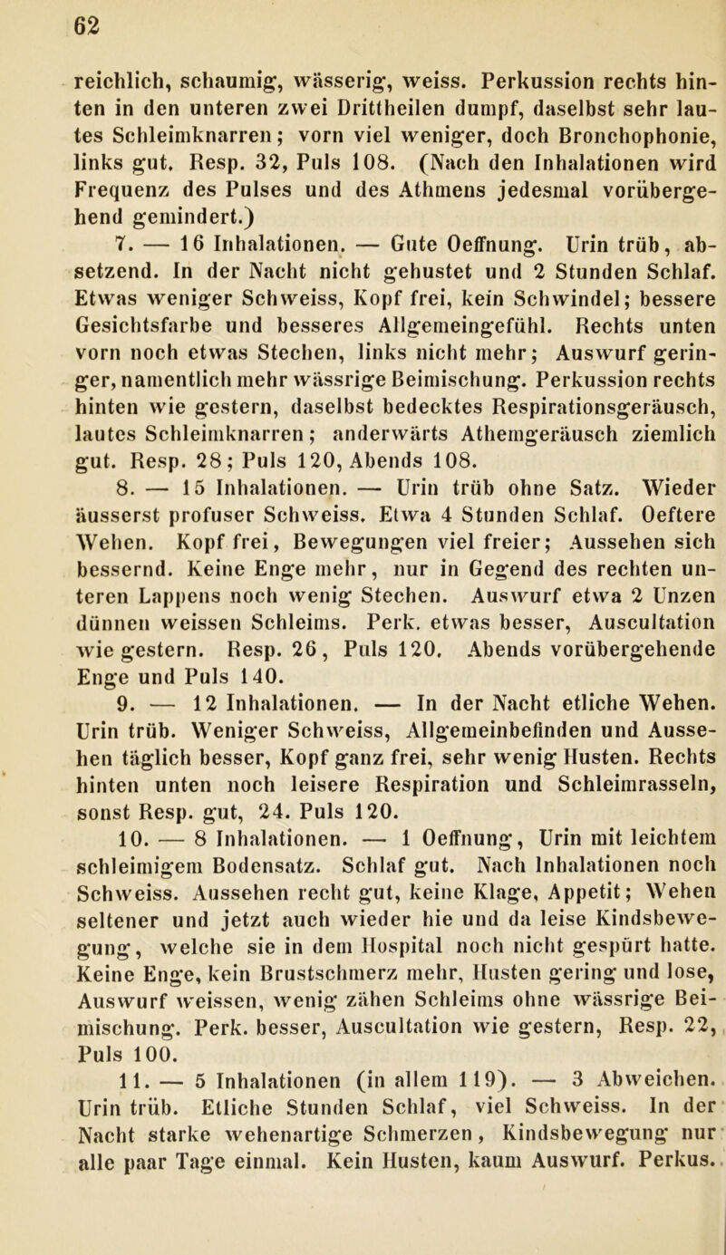 reichlich, schaumig, wässerig, weiss. Perkussion rechts hin- ten in den unteren zwei Drittheilen dumpf, daselbst sehr lau- tes Schleimknarren; vorn viel weniger, doch Bronchophonie, links gut, Resp. 32, Puls 108. (Nach den Inhalationen wird Frequenz des Pulses und des Athmens jedesmal vorüberge- hend gemindert.) 7. — 16 Inhalationen. — Gute Oeffnung. Urin trüb, ab- setzend. In der Nacht nicht gehustet und 2 Stunden Schlaf. Etwas weniger Sch weiss, Kopf frei, kein Schwindel; bessere Gesichtsfarbe und besseres Allgemeingefühl. Rechts unten vorn noch etwas Stechen, links nicht mehr; Auswurf gerin- ger, namentlich mehr wässrige Beimischung. Perkussion rechts hinten wie gestern, daselbst bedecktes Respirationsgeräusch, lautes Schleimknarren ; anderwärts Atheingeräusch ziemlich gut. Resp. 28; Puls 120, Abends 108. 8. — 15 Inhalationen. — Urin trüb ohne Satz. Wieder äusserst profuser Schweiss. Etwa 4 Stunden Schlaf. Oeftere Wehen. Kopf frei, Bewegungen viel freier; Aussehen sich bessernd. Keine Enge mehr, nur in Gegend des rechten un- teren Lappens noch wenig Stechen. Auswurf etwa 2 Unzen dünnen weissen Schleims. Perk. etwas besser, Auscultation wiegestern. Resp. 26, Puls 120. Abends vorübergehende Enge und Puls 140. 9. — 12 Inhalationen. — In der Nacht etliche Wehen. Urin trüb. Weniger Schweiss, Allgemeinbefinden und Ausse- hen täglich besser, Kopf ganz frei, sehr wenig Husten. Rechts hinten unten noch leisere Respiration und Schleimrasseln, sonst Resp. gut, 24. Puls 120. 10. — 8 Inhalationen. — 1 Oeffnung, Urin mit leichtem schleimigem Bodensatz. Schlaf gut. Nach Inhalationen noch Schweiss. Aussehen recht gut, keine Klage, Appetit; Wehen seltener und jetzt auch wieder hie und da leise Kindsbewe- gung, welche sie in dem Hospital noch nicht gespürt hatte. Keine Enge, kein Brustschmerz mehr, Husten gering und lose, Auswurf weissen, wenig zähen Schleims ohne wässrige Bei- mischung. Perk. besser, Auscultation wie gestern, Resp. 22, Puls 100. 11. — 5 Inhalationen (in allem 119). — 3 Abweichen. Urin trüb. Etliche Stunden Schlaf, viel Schweiss. In der Nacht starke wehenartige Schmerzen, Kindsbewegung nur alle paar Tage einmal. Kein Husten, kaum Auswurf. Perkus.