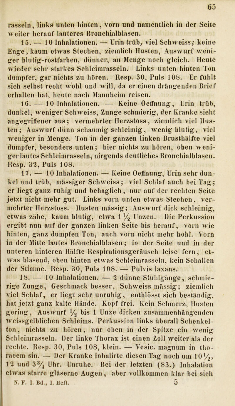rasseln, links unten hinten, vorn und namentlich in der Seite weiter herauf lauteres Bronchialblasen. 15. — 10 Inhalationen. — Urin trüb, viel Sehwreiss; keine Enge, kaum etwas Stechen, ziemlich Husten, Auswurf weni- ger blutig-rostfarben, dünner, an Menge noch gleich. Heute wieder sehr starkes Schleimrasseln. Links unten hinten Ton dumpfer, gar nichts zu hören. Resp. 30, Puls 108. Er fühlt sich selbst reoht wohl und will, da er einen drängenden Brief erhalten hat, heute nach Mannheim reisen. 16. — 10 Inhalationen. — Keine Oeffnung, Urin trüb, dunkel, weniger Schweiss, Zunge schmierig, der Kranke sieht angegriffener aus; vermehrter Herzstoss, ziemlich viel Hus- ten; Auswurf dünn schaumig schleimig, wenig blutig, viel weniger in Menge. Ton in der ganzen linken Brusthälfte viel dumpfer, besonders unten; hier nichts zu hören, oben weni- ger lautes Schleimrasseln, nirgends deutliches Bronchialblasen. Resp. 32, Puls 1 08. 17. — 10 Inhalationen. — Keine Oeffnung, Urin sehr dun- kel und trüb, massiger Schweiss; viel Schlaf auch bei Tag; er liegt ganz ruhig und behaglich, nur auf der rechten Seite jetzt nicht mehr gut. Links vorn unten etwas Stechen, ver- mehrter Herzstoss. Husten massig; Auswurf dick schleimig, etwas zähe, kaum blutig, etwa 1 '/2 Unzen. Die Perkussion ergibt nun auf der ganzen linken Seite bis herauf, vorn wie hinten, ganz dumpfen Ton, auch vorn nicht mehr hohl. Vorn in der Mitte lautes Bronchialblasen ; in der Seite und in der unteren hinteren Hälfte Respirationsgeräusch leise fern, et- w'as blasend, oben hinten etw as Schleimrasseln, kein Schallen der Stimme. Resp. 30, Puls 108. — Pulvis laxans. 18. — 10 Inhalationen. — 2 dünne Stuhlgänge, schmie- rige Zunge, Geschmack besser, Schweiss mässig; ziemlich viel Schlaf, er liegt sehr unruhig, entblösst sich beständig, hat jetzt ganz kalte Hände. Kopf frei. Kein Schmerz, Husten gering, Auswurf ]/2 bis 1 Unze dicken zusammenhängenden weissgelblichen Schleims. Perkussion links überall Schenkel- ton , nichts zu hören, nur oben in der Spitze ein wenig Schlcimrasseln. Der linke Thorax ist einen Zoll weiter als der rechte. Resp. 30, Puls 108, klein. — Vesic. magnum in tho- racem sin. — Der Kranke inhalirte diesen Tag noch um 10y2, 12 und 3% Uhr. Unruhe. Bei der letzten (83.) Inhalation etwas starre gläserne Augen, aber vollkommen klar bei sich W. F. I. Bd., I. Heft. 5