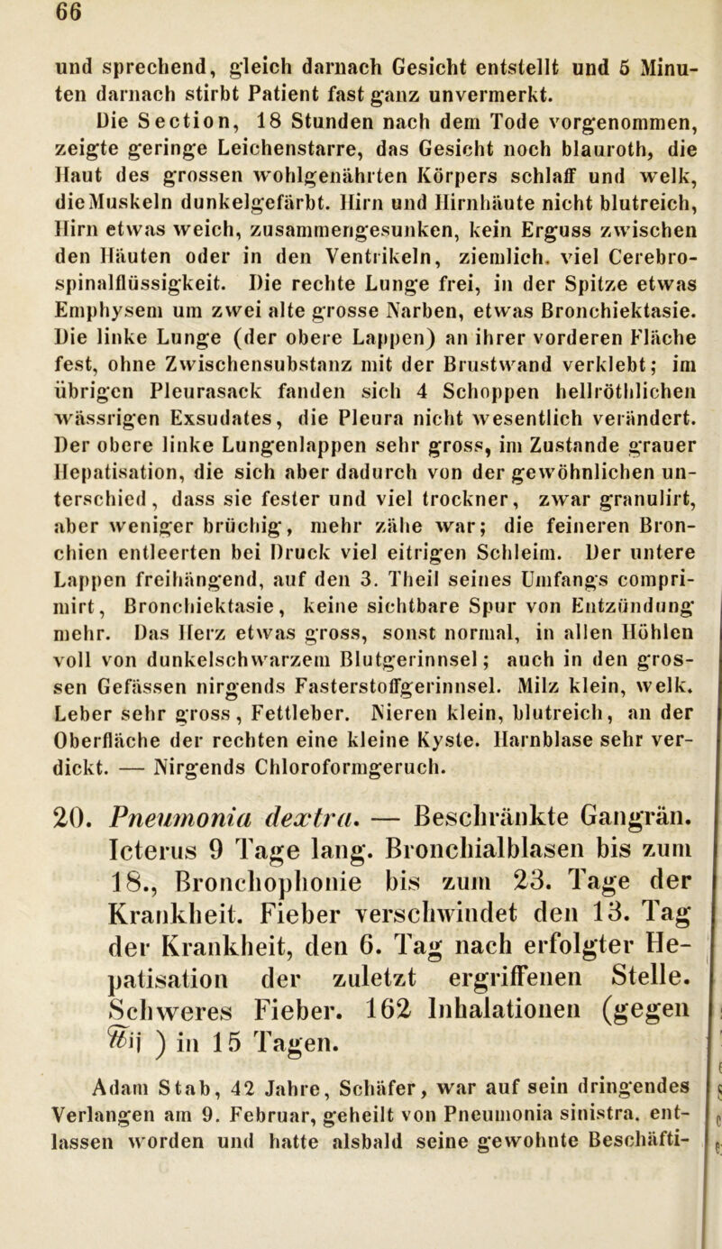 und sprechend, gleich darnach Gesicht entstellt und 5 Minu- ten darnach stirbt Patient fast ganz unvermerkt. Die Section, 18 Stunden nach dem Tode vorgenommen, zeigte geringe Leichenstarre, das Gesicht noch blauroth, die Haut des grossen wohlgenährten Körpers schlaff und welk, die Muskeln dunkelgefärbt. Hirn und Hirnhäute nicht blutreich, Hirn etwas weich, zusammerigesunken, kein Erguss zwischen den Häuten oder in den Ventrikeln, ziemlich, viel Cerebro- spinalflüssigkeit. Die rechte Lunge frei, in der Spitze etwas Emphysem um zwei alte grosse Narben, etwas Bronchiektasie. Die linke Lunge (der obere Lappen) an ihrer vorderen Fläche fest, ohne Zwischensubstanz mit der Brustwand verklebt; im übrigen Pleurasack fanden sich 4 Schoppen hellröthlichen wässrigen Exsudates, die Pleura nicht wesentlich verändert. Der obere linke Lungenlappen sehr gross, im Zustande grauer Hepatisation, die sich aber dadurch von der gewöhnlichen un- terschied, dass sie fester und viel trockner, zwar granulirt, aber weniger brüchig, mehr zähe war; die feineren Bron- chien entleerten bei Druck viel eitrigen Schleim. Der untere Lappen freihängend, auf den 3. Theil seines Umfangs compri- mirt, Bronchiektasie, keine sichtbare Spur von Entzündung mehr. Das Herz etwas gross, sonst normal, in allen Höhlen voll von dunkelschwarzem Blutgerinnsel; auch in den gros- sen Gefässen nirgends Fasterstoffgerinnsel. Milz klein, welk. Leber sehr gross, Fettleber. Nieren klein, blutreich, an der Oberfläche der rechten eine kleine Kyste. Harnblase sehr ver- dickt. — Nirgends Chloroformgeruch. 20. Pneumonia dextra. — Beschränkte Gangrän. Icterus 9 Tage lang. Bronchialblasen bis zuni 18., Bronchophonie bis zum 23. Tage der Krankheit. Fieber verschwindet den 13. Tag der Krankheit, den 6. Tag nach erfolgter He- patisation der zuletzt ergriffenen Stelle. Schweres Fieber. 162 Inhalationen (gegen Adam Stab, 42 Jahre, Schäfer, war auf sein dringendes Verlangen am 9. Februar, geheilt von Pneumonia sinistra. ent- lassen worden und hatte alsbald seine gewohnte Bescliäfti-