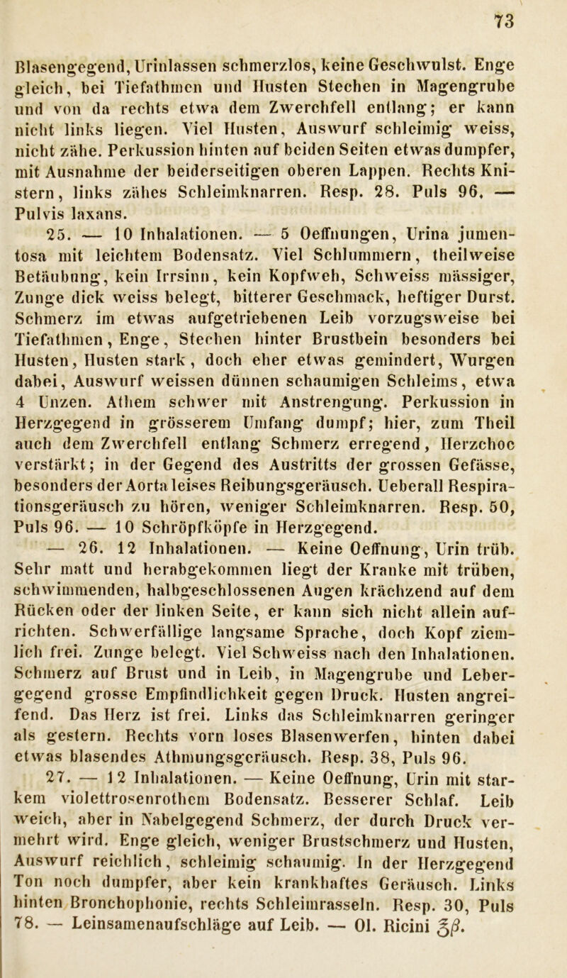 Blasengegend, Urinlassen schmerzlos, keine Geschwulst. Enge gleich, bei Tiefathmen und Husten Stechen in Magengrube und von da rechts etwa dem Zwerchfell entlang; er kann nicht links liegen. Viel Husten, Auswurf schleimig weiss, nicht zähe. Perkussion hinten auf beiden Seiten etwas dumpfer, mit Ausnahme der beiderseitigen oberen Lappen. Rechts Kni- stern, links zähes Schleimknarren. Resp. 28. Puls 96, — Pulvis laxans. 25. — 10 Inhalationen. — 5 Oeffnungen, Urina jumen- tosa mit leichtem Bodensatz. Viel Schlummern, theilweise Betäubung, kein Irrsinn, kein Kopfweh, Schweiss massiger, Zunge dick weiss belegt, bitterer Geschmack, heftiger Durst. Schmerz im etwas aufgetriebenen Leib vorzugsweise bei Tiefathmen, Enge, Stechen hinter Brustbein besonders bei Husten, Husten stark , doch eher etwas gemindert, Würgen dabei, Auswurf weissen dünnen schaumigen Schleims, etwa 4 Unzen. Athem schwer mit Anstrengung. Perkussion in Herzgegend in grösserem Umfang dumpf; hier, zum Theil auch dem Zwerchfell entlang Schmerz erregend, Ilerzchoc verstärkt; in der Gegend des Austritts der grossen Gefässe, besonders der Aorta leises Reibungsgeräusch. Ueberall Respira- tionsgeräusch zu hören, weniger Schleimknarren. Resp. 50, Puls 96. — 10 Schröpfköpfe in Herzgegend. — 26. 12 Inhalationen. — Keine Oelfnung, Urin trüb. Sehr matt und herabgekommen liegt der Kranke mit trüben, schwimmenden, halbgeschlossenen Augen krächzend auf dem Rücken oder der linken Seite, er kann sich nicht allein auf- richten. Schwerfällige langsame Sprache, doch Kopf ziem- lich frei. Zunge belegt. Viel Schweiss nach den Inhalationen. Schmerz auf Brust und in Leib, in Magengrube und Leber- gegend grosse Empfindlichkeit gegen Druck. Husten angrei- fend. Das Herz ist frei. Links das Schleimknarren geringer als gestern. Rechts vorn loses Blasenwerfen, hinten dabei etwas blasendes Athmungsgcräusch. Resp. 38, Puls 96. 27. — 12 Inhalationen. — Keine Oefl'nung, Urin mit star- kem violettrosenrothem Bodensatz. Besserer Schlaf. Leib weich, aber in Nabelgegend Schmerz, der durch Druck ver- mehrt wird. Enge gleich, weniger Brustschmerz und Husten, Auswurf reichlich, schleimig schaumig. In der Herzgegend Ton noch dumpfer, aber kein krankhaftes Geräusch. Links hinten Bronchophonie, rechts Schleimrasseln. Resp. 30, Puls 78. — Leinsamenaufschläge auf Leib. — 01. Ricini g/?.