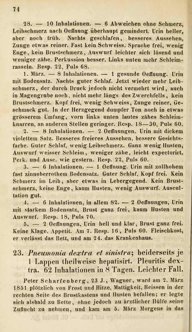 28. — 10 Inhalationen. — 6 Abweichen ohne Schmerz, Leibschmerz nach Oeffnung überhaupt gemindert. Urin heller, aber noch trüb. Nachts geschlafen, besseres Aussehen, Zunge etwas reiner. Fast kein Schweiss. Sprache frei, wenig Enge, kein Brustschmerz, Auswurf leichter sich lösend und weniger zähe. Perkussion besser. Links unten mehr Schleim- rasseln. Resp. 22, Puls 68. 1. März. — 8 Inhalationen. — 1 gesunde Oeffnung. Urin mit Bodensatz. Nachts guter Schlaf. Jetzt wieder mehr Leib- schmerz, der durch Druck jedoch nicht vermehrt wird, auch in Magengrube noch, nicht mehr längs des Zwerchfells, kein Brustschmerz. Kopf frei, wenig Schweiss, Zunge reiner, Ge- schmack gut. In der Herzgegend dumpfer Ton noch in etwas grösserem Umfang, vorn links unten lautes zähes Schleim- knarren, an anderen Stellen geringer. Resp. 18—30, Puls 60. 2. — 8 Inhalationen. — 2 Oeffnungen. Urin mit dickem violettem Satz. Besseres freieres Aussehen, bessere Gesichts- farbe. Guter Schlaf, wenig Leibschmerz. Ganz wenig Husten, Auswurf weisser Schleim, weniger zähe, leicht expectorirt. Perk. und Ausc. wie gestern. Resp. 22, Puls 60. 3. — 6 Inhalationen. — 1 Oeffnung. Urin mit zollhohem fast zinnoberrothem Bodensatz. Guter Schlaf, Kopf frei. Kein Schmerz im Leib, aber etwas in Lebergegend. Kein Brust- schmerz, keine Enge, kaum Husten, wenig Auswurf. Auscul- tation gut. 4. — 6 Inhalationen, in allem 82. — 2 Oeffnungen, Urin mit starkem Bodensatz, Brust ganz frei, kaum Husten und Auswurf. Resp. 18, Puls TO. 5. — 2 Oeffnungen, Urin hell und klar, Brust ganz frei. Keine Klage, Appetit. Am T. Resp. 16, Puls 60. Fleischkost, er verlässt das Bett, und am 24. das Krankenhaus. 23. Pneumonia deoptra et sinisfra\ beiderseits je 1 Lappen theilweise hepatisirt. Pleuritis dex- tra. 62 Inhalationen in 8 Tagen. Leichter Fall. Peter Scharfenberg, 23 J., Wagner, ward am 2. März 1851 plötzlich von Frost und Hitze, Mattigkeit, Reissen in der rechten Seite des Brustkastens und Husten befallen; er legte sich alsbald zu Bette, ohne jedoch zu ärztlicher Hülfe seine Zuflucht zu nehmen, und kam am 5. März Morgens in das