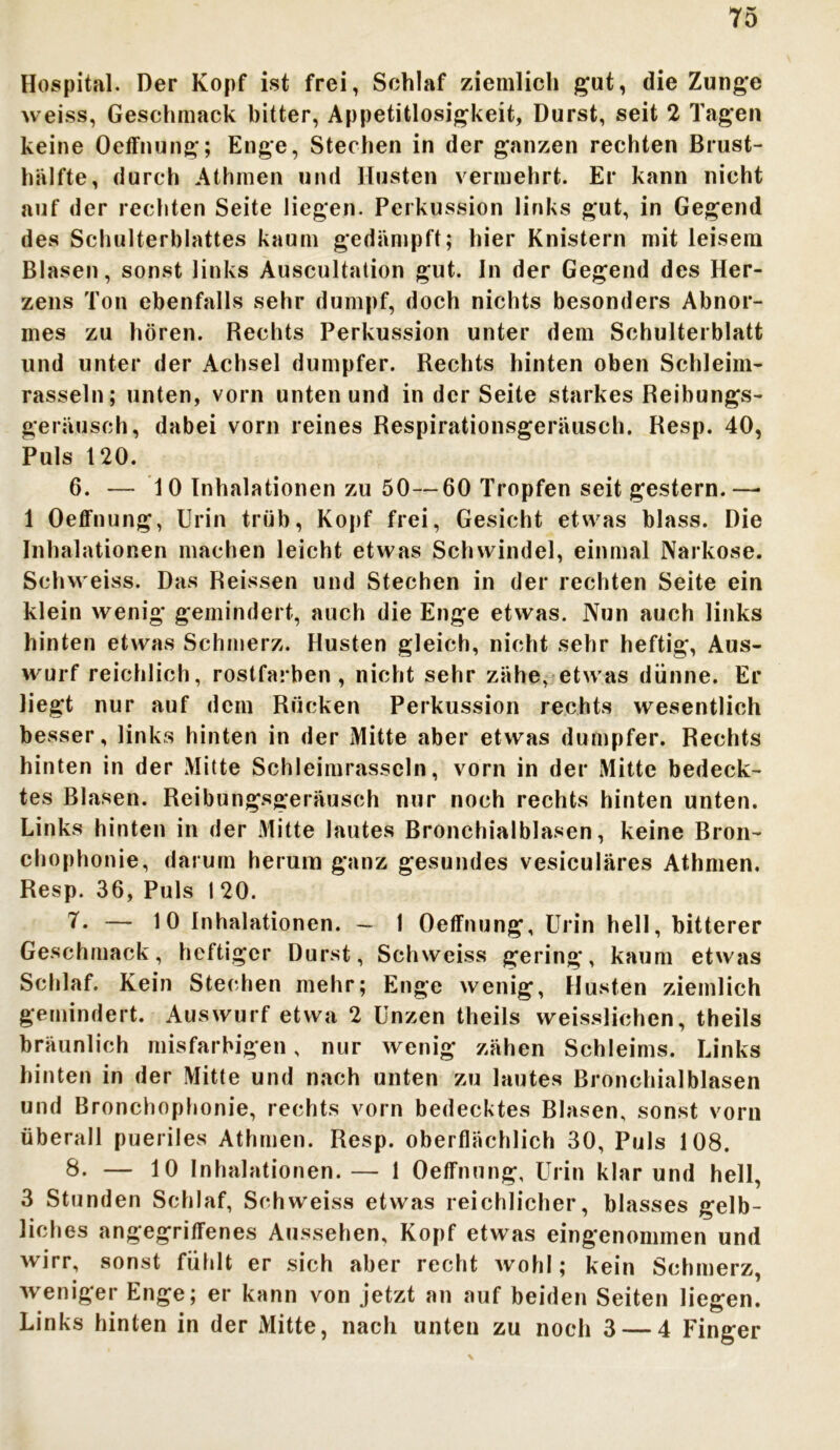 Hospital. Der Kopf ist frei, Schlaf ziemlich gut, die Zunge weiss, Geschmack bitter, Appetitlosigkeit, Durst, seit 2 Tagen keine Oeffnung; Enge, Stechen in der ganzen rechten Brust- hälfte, durch Athmen und Husten vermehrt. Er kann nicht auf der rechten Seite liegen. Perkussion links gut, in Gegend des Schulterblattes kaum gedämpft; hier Knistern mit leisem Blasen, sonst links Auscultation gut. In der Gegend des Her- zens Ton ebenfalls sehr dumpf, doch nichts besonders Abnor- mes zu hören. Rechts Perkussion unter dem Schulterblatt und unter der Achsel dumpfer. Rechts hinten oben Schleim- rasseln; unten, vorn unten und in der Seite starkes Reibungs- geräusch, dabei vorn reines Respirationsgeräusch. Resp. 40, Puls 120. 6. — 10 Inhalationen zu 50—60 Tropfen seit gestern.—• 1 Oeffnung, Urin trüb, Kopf frei, Gesicht etwas blass. Die Inhalationen machen leicht etwas Schwindel, einmal Narkose. Schweiss. Das Reissen und Stechen in der rechten Seite ein klein wenig gemindert, auch die Enge etwas. Nun auch links hinten etwas Schmerz. Husten gleich, nicht sehr heftig, Aus- wurf reichlich, rostfarben, nicht sehr zähe, etwas dünne. Er liegt nur auf dein Rücken Perkussion rechts wesentlich besser, links hinten in der Mitte aber etwas dumpfer. Rechts hinten in der Mitte Schleimrasscln, vorn in der Mitte bedeck- tes Blasen. Reibungsgeräusch nur noch rechts hinten unten. Links hinten in der Mitte lautes Bronchialblasen, keine Bron- chophonie, darum herum ganz gesundes vesiculäres Athmen. Resp. 36, Puls 1 20. 7. — 10 Inhalationen. — 1 Oeffnung, Urin hell, bitterer Geschmack, heftiger Durst, Schweiss gering, kaum etwas Schlaf. Kein Stechen mehr; Enge wenig, Husten ziemlich gemindert. Auswurf etwa 2 Unzen theils weisslichcn, theils bräunlich misfarhigen, nur wenig zähen Schleims. Links hinten in der Mitte und nach unten zu lautes Bronchialblasen und Bronchophonie, rechts vorn bedecktes Blasen, sonst vorn überall pueriles Athmen. Resp. oberflächlich 30, Puls 108. 8. — 10 Inhalationen.— 1 Oeffnung, Urin klar und hell, 3 Stunden Schlaf, Schweiss etwas reichlicher, blasses gelb- liches angegriffenes Aussehen, Kopf etwas eingenommen und wirr, sonst fühlt er sich aber recht wohl; kein Schmerz, weniger Enge; er kann von jetzt an auf beiden Seiten liegen. Links hinten in der Mitte, nach unten zu noch 3 — 4 Finger