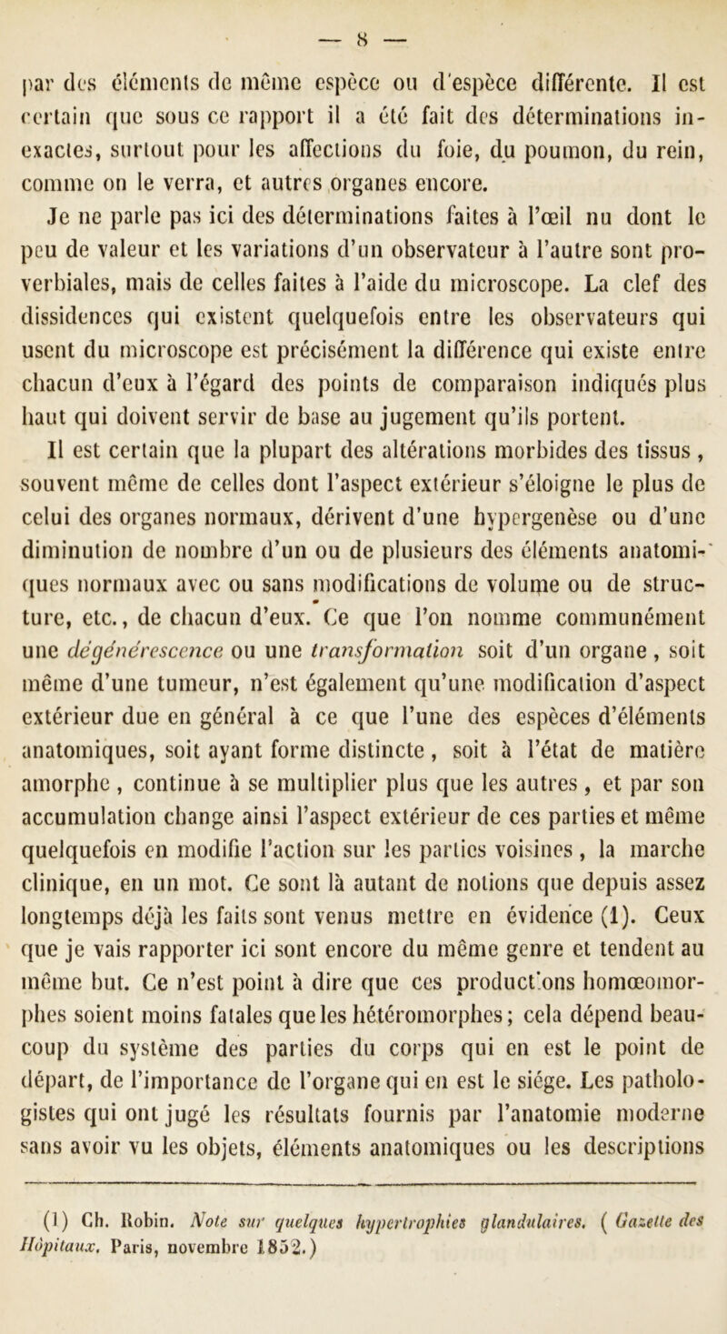 par des éléments de môme espèce ou d'espèce différente. Il est certain que sous ce rapport il a été fait des déterminations in- exactes, surtout pour les affections du foie, du poumon, du rein, comme on le verra, et autres organes encore. Je ne parle pas ici des déterminations faites à l’œil nu dont le peu de valeur et les variations d’un observateur à l’autre sont pro- verbiales, mais de celles faites à l’aide du microscope. La clef des dissidences qui existent quelquefois entre les observateurs qui usent du microscope est précisément la différence qui existe entre chacun d’eux à l’égard des points de comparaison indiqués plus haut qui doivent servir de base au jugement qu’ils portent. Il est certain que la plupart des altérations morbides des tissus, souvent même de celles dont l’aspect extérieur s’éloigne le plus de celui des organes normaux, dérivent d’une hypergenèse ou d’une diminution de nombre d’un ou de plusieurs des éléments anatomi-' ques normaux avec ou sans modifications de volurpe ou de struc- m ture, etc., de chacun d’eux. Ce que l’on nomme communément une dégénérescence ou une transformation soit d’un organe , soit même d’une tumeur, n’est également qu’une modification d’aspect extérieur due en général à ce que l’une des espèces d’éléments anatomiques, soit ayant forme distincte , soit à l’état de matière amorphe , continue à se multiplier plus que les autres , et par son accumulation change ainsi l’aspect extérieur de ces parties et même quelquefois en modifie l’action sur les parties voisines , la marche clinique, en un mot. Ce sont là autant de notions que depuis assez longtemps déjà les faits sont venus mettre en évidence (1). Ceux que je vais rapporter ici sont encore du même genre et tendent au même but. Ce n’est point à dire que ces product'ons homœomor- phes soient moins fatales que les hétéromorphes ; cela dépend beau- coup du système des parties du corps qui en est le point de départ, de l’importance de l’organe qui en est le siège. Les patholo- gistes qui ont jugé les résultats fournis par l’anatomie moderne sans avoir vu les objets, éléments anatomiques ou les descriptions (i) Ch. Uobin. Note sur quelques hypertrophies glandulaires, ( Gazette des Hôpitaux. Paris, novembre 1852.)