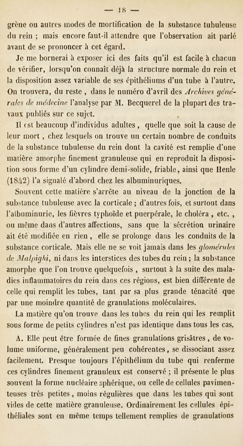 grène ou autres modes de mortification de la substance tubuleuse du rein ; mais encore faut-il attendre que l’observation ait parlé avant de se prononcer à cet égard. Je me bornerai à exposer ici des faits qu’il est facile à chacun de vérifier, lorsqu’on connaît déjà la structure normale du rein et la disposition assez variable de ses épithéliums d’un tube à l’autre. On trouvera, du reste , dans le numéro d’avril des Archives gene- rales de médecine l’analyse par M. Becquerel de la plupart des tra- vaux publiés sur ce sujet. Il (si beaucoup d’individus adultes , quelle que soit la cause de leur mort , chez lesquels on trouve un certain nombre de conduits de la substance tubuleuse du rein dont la cavité est remplie d’une matière amorphe finement granuleuse qui en reproduit la disposi- tion sous forme d’un cylindre demi-solide, friable, ainsi que Henle (1842) l’a signalé d’abord chez les albuminuriques. Souvent cette matière s’arrête au niveau de la jonction de la substance tubuleuse avec la corticale ; d’autres fois, et surtout dans l’albuminurie, les lièvres typhoïde et puerpérale, le choléra , etc. , ou même dans d’autres affections, sans que la sécrétion urinaire ait été modifiée en rien , elle se prolonge dans les conduits de la substance corticale. Mais elle ne se voit jamais dans les glomérules de Malpighiy ni dans les interstices des tubes du rein ; la substance amorphe que l’on trouve quelquefois , surtout à la suite des mala- dies inflammatoires du rein dans ces régions, est bien différente de celle qui remplit les tubes, tant par sa plus grande ténacité que par une moindre quantité de granulations moléculaires. La matière qu’on trouve dans les tubes du rein qui les remplit sous forme de petits cylindres n’est pas identique dans tous les cas. A. Elle peut être formée de fines granulations grisâtres , de vo- lume uniforme, généralement peu cohérentes, se dissociant assez facilement. Presque toujours l’épithélium du tube qui renferme ces cylindres finement granuleux est conservé ; il présente le plus souvent la forme nucléaire sphérique, ou celle de cellules pavimen- teuses très petites, moins régulières que dans les tubes qui sont vides de cette matière granuleuse. Ordinairement les cellules épi- théliales sont en même temps tellement remplies de granulations